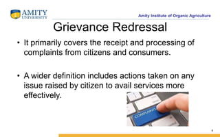 Amity Institute of Organic Agriculture
Grievance Redressal
• It primarily covers the receipt and processing of
complaints from citizens and consumers.
• A wider definition includes actions taken on any
issue raised by citizen to avail services more
effectively.
4
 