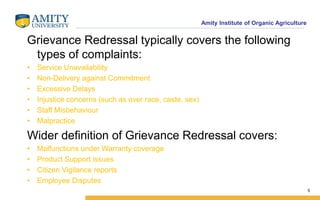 Amity Institute of Organic Agriculture
Grievance Redressal typically covers the following
types of complaints:
• Service Unavailability
• Non-Delivery against Commitment
• Excessive Delays
• Injustice concerns (such as over race, caste, sex)
• Staff Misbehaviour
• Malpractice
Wider definition of Grievance Redressal covers:
• Malfunctions under Warranty coverage
• Product Support issues
• Citizen Vigilance reports
• Employee Disputes
5
 