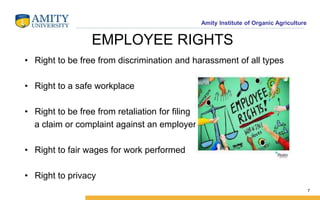 Amity Institute of Organic Agriculture
EMPLOYEE RIGHTS
• Right to be free from discrimination and harassment of all types
• Right to a safe workplace
• Right to be free from retaliation for filing
a claim or complaint against an employer
• Right to fair wages for work performed
• Right to privacy
7
 