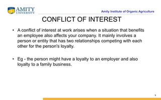 Amity Institute of Organic Agriculture
CONFLICT OF INTEREST
• A conflict of interest at work arises when a situation that benefits
an employee also affects your company. It mainly involves a
person or entity that has two relationships competing with each
other for the person's loyalty.
• Eg - the person might have a loyalty to an employer and also
loyalty to a family business.
9
 