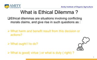 Amity Institute of Organic Agriculture
What is Ethical Dilemma ?
Ethical dilemmas are situations involving conflicting
morals claims, and give rise in such questions as :
 What harm and benefit result from this decision or
actions?
 What ought I to do?
 What is good( virtue ) or what is duty ( right) ?
1
 
