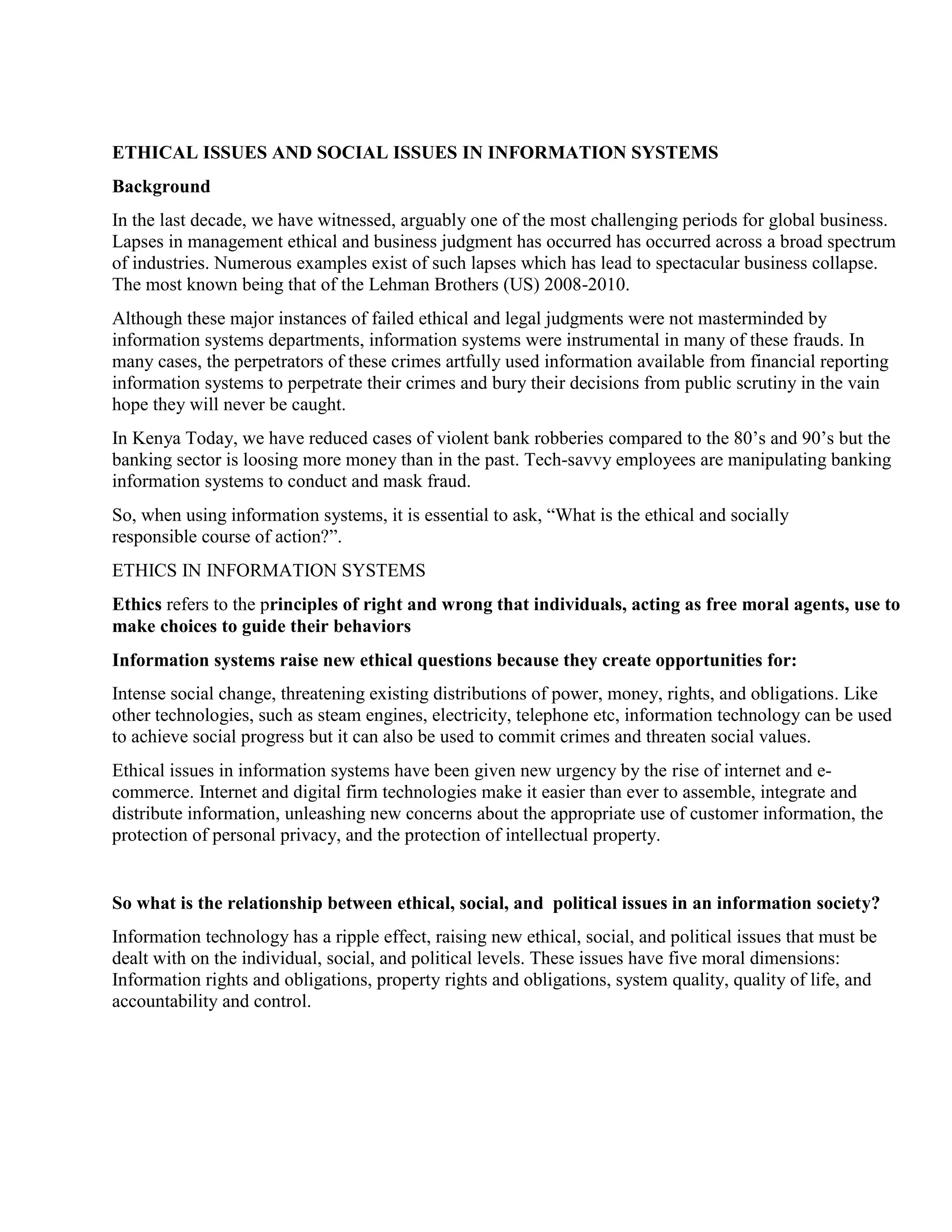 ETHICAL ISSUES AND SOCIAL ISSUES IN INFORMATION SYSTEMS
Background
In the last decade, we have witnessed, arguably one of the most challenging periods for global business.
Lapses in management ethical and business judgment has occurred has occurred across a broad spectrum
of industries. Numerous examples exist of such lapses which has lead to spectacular business collapse.
The most known being that of the Lehman Brothers (US) 2008-2010.
Although these major instances of failed ethical and legal judgments were not masterminded by
information systems departments, information systems were instrumental in many of these frauds. In
many cases, the perpetrators of these crimes artfully used information available from financial reporting
information systems to perpetrate their crimes and bury their decisions from public scrutiny in the vain
hope they will never be caught.
In Kenya Today, we have reduced cases of violent bank robberies compared to the 80‟s and 90‟s but the
banking sector is loosing more money than in the past. Tech-savvy employees are manipulating banking
information systems to conduct and mask fraud.
So, when using information systems, it is essential to ask, “What is the ethical and socially
responsible course of action?”.
ETHICS IN INFORMATION SYSTEMS
Ethics refers to the principles of right and wrong that individuals, acting as free moral agents, use to
make choices to guide their behaviors
Information systems raise new ethical questions because they create opportunities for:
Intense social change, threatening existing distributions of power, money, rights, and obligations. Like
other technologies, such as steam engines, electricity, telephone etc, information technology can be used
to achieve social progress but it can also be used to commit crimes and threaten social values.
Ethical issues in information systems have been given new urgency by the rise of internet and e-
commerce. Internet and digital firm technologies make it easier than ever to assemble, integrate and
distribute information, unleashing new concerns about the appropriate use of customer information, the
protection of personal privacy, and the protection of intellectual property.
So what is the relationship between ethical, social, and political issues in an information society?
Information technology has a ripple effect, raising new ethical, social, and political issues that must be
dealt with on the individual, social, and political levels. These issues have five moral dimensions:
Information rights and obligations, property rights and obligations, system quality, quality of life, and
accountability and control.
 