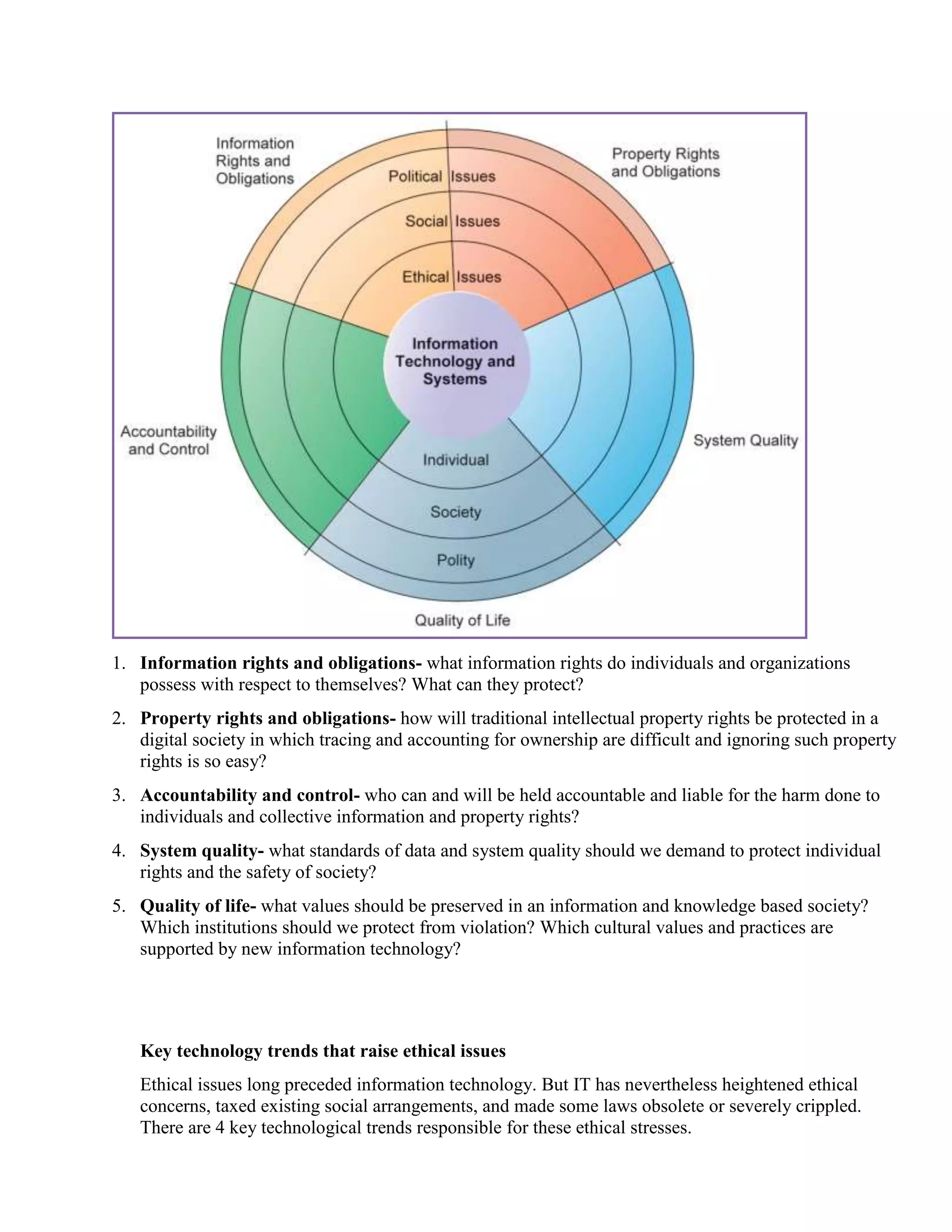 1. Information rights and obligations- what information rights do individuals and organizations
possess with respect to themselves? What can they protect?
2. Property rights and obligations- how will traditional intellectual property rights be protected in a
digital society in which tracing and accounting for ownership are difficult and ignoring such property
rights is so easy?
3. Accountability and control- who can and will be held accountable and liable for the harm done to
individuals and collective information and property rights?
4. System quality- what standards of data and system quality should we demand to protect individual
rights and the safety of society?
5. Quality of life- what values should be preserved in an information and knowledge based society?
Which institutions should we protect from violation? Which cultural values and practices are
supported by new information technology?
Key technology trends that raise ethical issues
Ethical issues long preceded information technology. But IT has nevertheless heightened ethical
concerns, taxed existing social arrangements, and made some laws obsolete or severely crippled.
There are 4 key technological trends responsible for these ethical stresses.
 