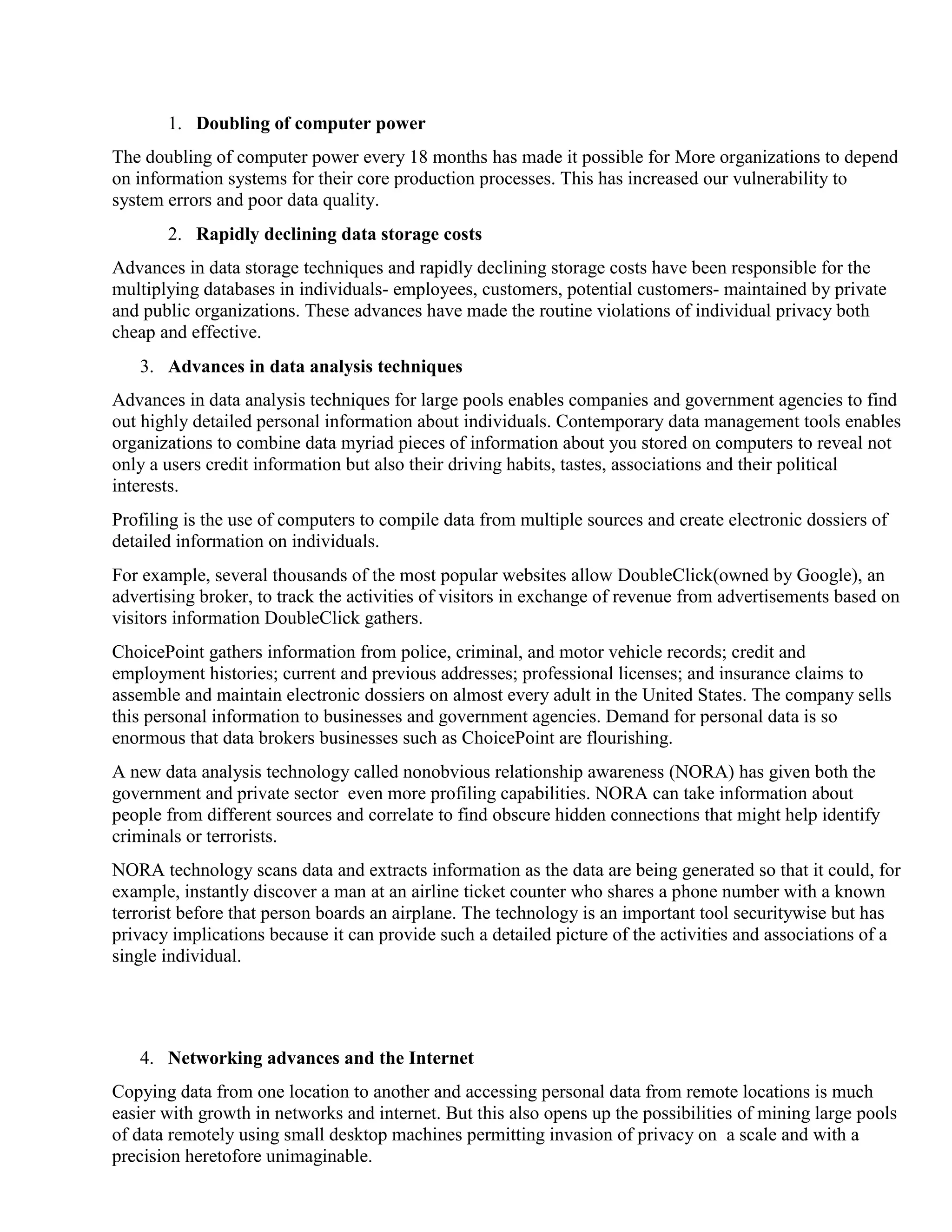 1. Doubling of computer power
The doubling of computer power every 18 months has made it possible for More organizations to depend
on information systems for their core production processes. This has increased our vulnerability to
system errors and poor data quality.
2. Rapidly declining data storage costs
Advances in data storage techniques and rapidly declining storage costs have been responsible for the
multiplying databases in individuals- employees, customers, potential customers- maintained by private
and public organizations. These advances have made the routine violations of individual privacy both
cheap and effective.
3. Advances in data analysis techniques
Advances in data analysis techniques for large pools enables companies and government agencies to find
out highly detailed personal information about individuals. Contemporary data management tools enables
organizations to combine data myriad pieces of information about you stored on computers to reveal not
only a users credit information but also their driving habits, tastes, associations and their political
interests.
Profiling is the use of computers to compile data from multiple sources and create electronic dossiers of
detailed information on individuals.
For example, several thousands of the most popular websites allow DoubleClick(owned by Google), an
advertising broker, to track the activities of visitors in exchange of revenue from advertisements based on
visitors information DoubleClick gathers.
ChoicePoint gathers information from police, criminal, and motor vehicle records; credit and
employment histories; current and previous addresses; professional licenses; and insurance claims to
assemble and maintain electronic dossiers on almost every adult in the United States. The company sells
this personal information to businesses and government agencies. Demand for personal data is so
enormous that data brokers businesses such as ChoicePoint are flourishing.
A new data analysis technology called nonobvious relationship awareness (NORA) has given both the
government and private sector even more profiling capabilities. NORA can take information about
people from different sources and correlate to find obscure hidden connections that might help identify
criminals or terrorists.
NORA technology scans data and extracts information as the data are being generated so that it could, for
example, instantly discover a man at an airline ticket counter who shares a phone number with a known
terrorist before that person boards an airplane. The technology is an important tool securitywise but has
privacy implications because it can provide such a detailed picture of the activities and associations of a
single individual.
4. Networking advances and the Internet
Copying data from one location to another and accessing personal data from remote locations is much
easier with growth in networks and internet. But this also opens up the possibilities of mining large pools
of data remotely using small desktop machines permitting invasion of privacy on a scale and with a
precision heretofore unimaginable.
 