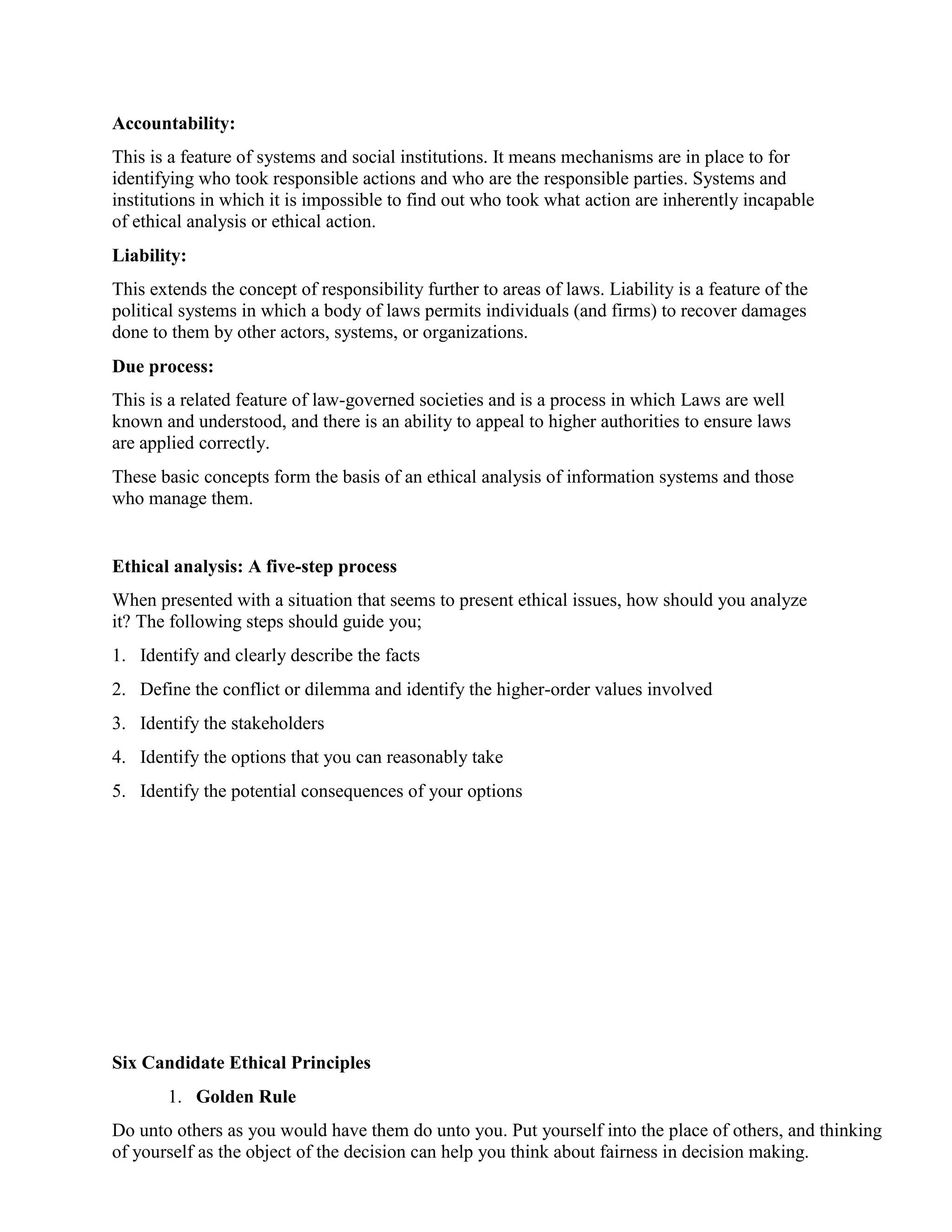 Accountability:
This is a feature of systems and social institutions. It means mechanisms are in place to for
identifying who took responsible actions and who are the responsible parties. Systems and
institutions in which it is impossible to find out who took what action are inherently incapable
of ethical analysis or ethical action.
Liability:
This extends the concept of responsibility further to areas of laws. Liability is a feature of the
political systems in which a body of laws permits individuals (and firms) to recover damages
done to them by other actors, systems, or organizations.
Due process:
This is a related feature of law-governed societies and is a process in which Laws are well
known and understood, and there is an ability to appeal to higher authorities to ensure laws
are applied correctly.
These basic concepts form the basis of an ethical analysis of information systems and those
who manage them.
Ethical analysis: A five-step process
When presented with a situation that seems to present ethical issues, how should you analyze
it? The following steps should guide you;
1. Identify and clearly describe the facts
2. Define the conflict or dilemma and identify the higher-order values involved
3. Identify the stakeholders
4. Identify the options that you can reasonably take
5. Identify the potential consequences of your options
Six Candidate Ethical Principles
1. Golden Rule
Do unto others as you would have them do unto you. Put yourself into the place of others, and thinking
of yourself as the object of the decision can help you think about fairness in decision making.
 