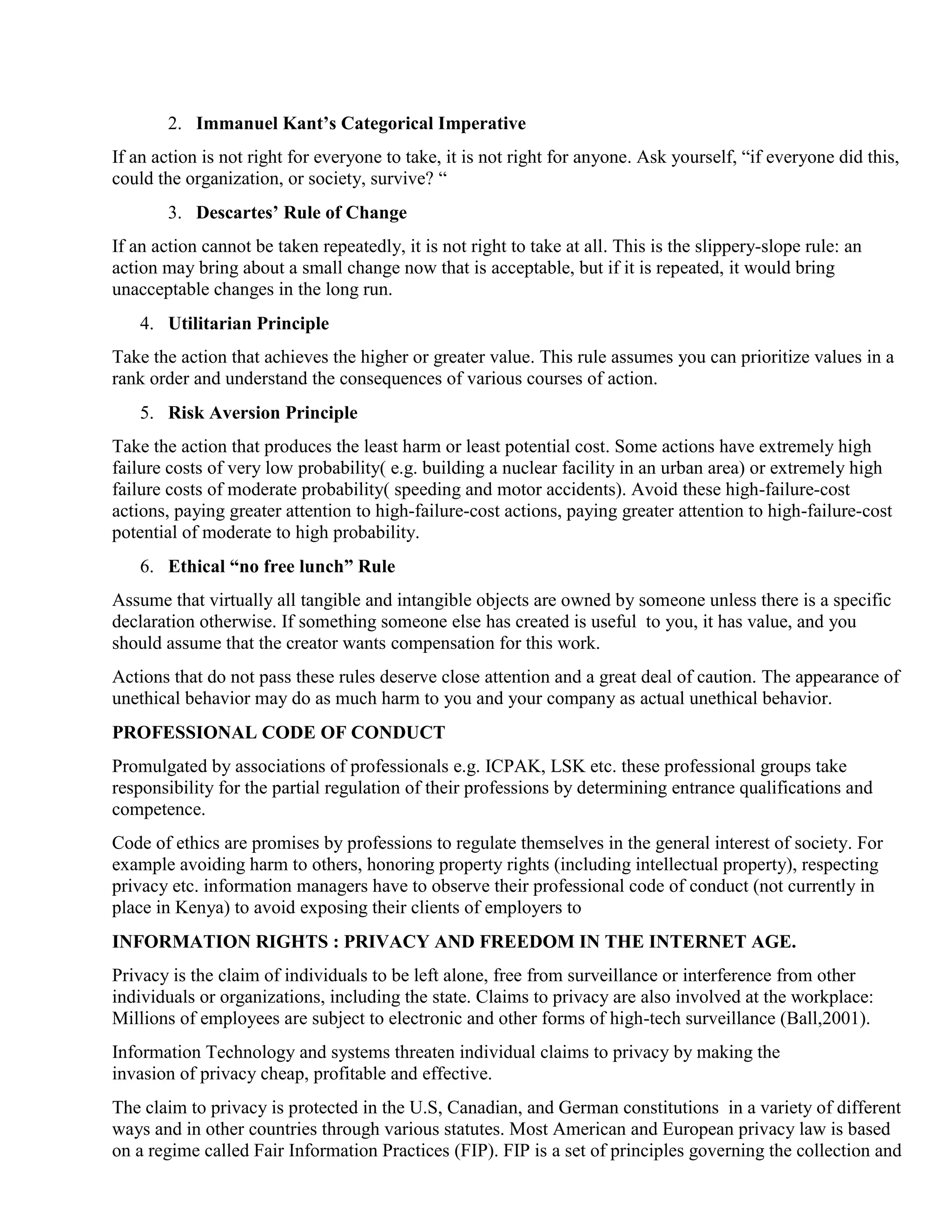 2. Immanuel Kant’s Categorical Imperative
If an action is not right for everyone to take, it is not right for anyone. Ask yourself, “if everyone did this,
could the organization, or society, survive? “
3. Descartes’ Rule of Change
If an action cannot be taken repeatedly, it is not right to take at all. This is the slippery-slope rule: an
action may bring about a small change now that is acceptable, but if it is repeated, it would bring
unacceptable changes in the long run.
4. Utilitarian Principle
Take the action that achieves the higher or greater value. This rule assumes you can prioritize values in a
rank order and understand the consequences of various courses of action.
5. Risk Aversion Principle
Take the action that produces the least harm or least potential cost. Some actions have extremely high
failure costs of very low probability( e.g. building a nuclear facility in an urban area) or extremely high
failure costs of moderate probability( speeding and motor accidents). Avoid these high-failure-cost
actions, paying greater attention to high-failure-cost actions, paying greater attention to high-failure-cost
potential of moderate to high probability.
6. Ethical “no free lunch” Rule
Assume that virtually all tangible and intangible objects are owned by someone unless there is a specific
declaration otherwise. If something someone else has created is useful to you, it has value, and you
should assume that the creator wants compensation for this work.
Actions that do not pass these rules deserve close attention and a great deal of caution. The appearance of
unethical behavior may do as much harm to you and your company as actual unethical behavior.
PROFESSIONAL CODE OF CONDUCT
Promulgated by associations of professionals e.g. ICPAK, LSK etc. these professional groups take
responsibility for the partial regulation of their professions by determining entrance qualifications and
competence.
Code of ethics are promises by professions to regulate themselves in the general interest of society. For
example avoiding harm to others, honoring property rights (including intellectual property), respecting
privacy etc. information managers have to observe their professional code of conduct (not currently in
place in Kenya) to avoid exposing their clients of employers to
INFORMATION RIGHTS : PRIVACY AND FREEDOM IN THE INTERNET AGE.
Privacy is the claim of individuals to be left alone, free from surveillance or interference from other
individuals or organizations, including the state. Claims to privacy are also involved at the workplace:
Millions of employees are subject to electronic and other forms of high-tech surveillance (Ball,2001).
Information Technology and systems threaten individual claims to privacy by making the
invasion of privacy cheap, profitable and effective.
The claim to privacy is protected in the U.S, Canadian, and German constitutions in a variety of different
ways and in other countries through various statutes. Most American and European privacy law is based
on a regime called Fair Information Practices (FIP). FIP is a set of principles governing the collection and
 