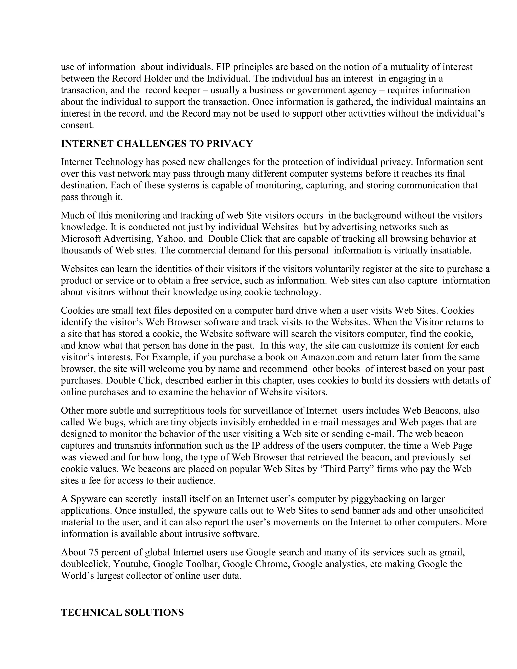 use of information about individuals. FIP principles are based on the notion of a mutuality of interest
between the Record Holder and the Individual. The individual has an interest in engaging in a
transaction, and the record keeper – usually a business or government agency – requires information
about the individual to support the transaction. Once information is gathered, the individual maintains an
interest in the record, and the Record may not be used to support other activities without the individual‟s
consent.
INTERNET CHALLENGES TO PRIVACY
Internet Technology has posed new challenges for the protection of individual privacy. Information sent
over this vast network may pass through many different computer systems before it reaches its final
destination. Each of these systems is capable of monitoring, capturing, and storing communication that
pass through it.
Much of this monitoring and tracking of web Site visitors occurs in the background without the visitors
knowledge. It is conducted not just by individual Websites but by advertising networks such as
Microsoft Advertising, Yahoo, and Double Click that are capable of tracking all browsing behavior at
thousands of Web sites. The commercial demand for this personal information is virtually insatiable.
Websites can learn the identities of their visitors if the visitors voluntarily register at the site to purchase a
product or service or to obtain a free service, such as information. Web sites can also capture information
about visitors without their knowledge using cookie technology.
Cookies are small text files deposited on a computer hard drive when a user visits Web Sites. Cookies
identify the visitor‟s Web Browser software and track visits to the Websites. When the Visitor returns to
a site that has stored a cookie, the Website software will search the visitors computer, find the cookie,
and know what that person has done in the past. In this way, the site can customize its content for each
visitor‟s interests. For Example, if you purchase a book on Amazon.com and return later from the same
browser, the site will welcome you by name and recommend other books of interest based on your past
purchases. Double Click, described earlier in this chapter, uses cookies to build its dossiers with details of
online purchases and to examine the behavior of Website visitors.
Other more subtle and surreptitious tools for surveillance of Internet users includes Web Beacons, also
called We bugs, which are tiny objects invisibly embedded in e-mail messages and Web pages that are
designed to monitor the behavior of the user visiting a Web site or sending e-mail. The web beacon
captures and transmits information such as the IP address of the users computer, the time a Web Page
was viewed and for how long, the type of Web Browser that retrieved the beacon, and previously set
cookie values. We beacons are placed on popular Web Sites by „Third Party” firms who pay the Web
sites a fee for access to their audience.
A Spyware can secretly install itself on an Internet user‟s computer by piggybacking on larger
applications. Once installed, the spyware calls out to Web Sites to send banner ads and other unsolicited
material to the user, and it can also report the user‟s movements on the Internet to other computers. More
information is available about intrusive software.
About 75 percent of global Internet users use Google search and many of its services such as gmail,
doubleclick, Youtube, Google Toolbar, Google Chrome, Google analystics, etc making Google the
World‟s largest collector of online user data.
TECHNICAL SOLUTIONS
 