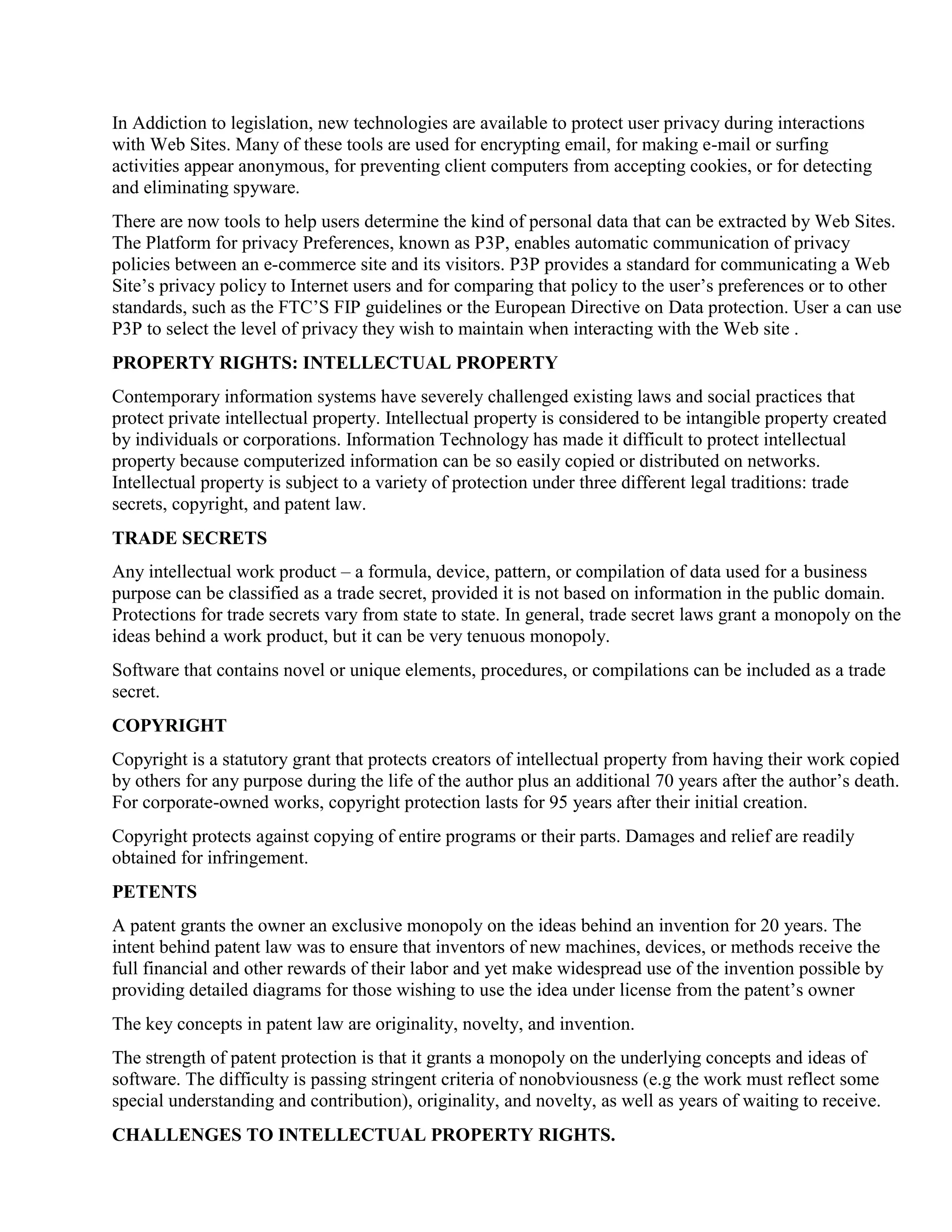 In Addiction to legislation, new technologies are available to protect user privacy during interactions
with Web Sites. Many of these tools are used for encrypting email, for making e-mail or surfing
activities appear anonymous, for preventing client computers from accepting cookies, or for detecting
and eliminating spyware.
There are now tools to help users determine the kind of personal data that can be extracted by Web Sites.
The Platform for privacy Preferences, known as P3P, enables automatic communication of privacy
policies between an e-commerce site and its visitors. P3P provides a standard for communicating a Web
Site‟s privacy policy to Internet users and for comparing that policy to the user‟s preferences or to other
standards, such as the FTC‟S FIP guidelines or the European Directive on Data protection. User a can use
P3P to select the level of privacy they wish to maintain when interacting with the Web site .
PROPERTY RIGHTS: INTELLECTUAL PROPERTY
Contemporary information systems have severely challenged existing laws and social practices that
protect private intellectual property. Intellectual property is considered to be intangible property created
by individuals or corporations. Information Technology has made it difficult to protect intellectual
property because computerized information can be so easily copied or distributed on networks.
Intellectual property is subject to a variety of protection under three different legal traditions: trade
secrets, copyright, and patent law.
TRADE SECRETS
Any intellectual work product – a formula, device, pattern, or compilation of data used for a business
purpose can be classified as a trade secret, provided it is not based on information in the public domain.
Protections for trade secrets vary from state to state. In general, trade secret laws grant a monopoly on the
ideas behind a work product, but it can be very tenuous monopoly.
Software that contains novel or unique elements, procedures, or compilations can be included as a trade
secret.
COPYRIGHT
Copyright is a statutory grant that protects creators of intellectual property from having their work copied
by others for any purpose during the life of the author plus an additional 70 years after the author‟s death.
For corporate-owned works, copyright protection lasts for 95 years after their initial creation.
Copyright protects against copying of entire programs or their parts. Damages and relief are readily
obtained for infringement.
PETENTS
A patent grants the owner an exclusive monopoly on the ideas behind an invention for 20 years. The
intent behind patent law was to ensure that inventors of new machines, devices, or methods receive the
full financial and other rewards of their labor and yet make widespread use of the invention possible by
providing detailed diagrams for those wishing to use the idea under license from the patent‟s owner
The key concepts in patent law are originality, novelty, and invention.
The strength of patent protection is that it grants a monopoly on the underlying concepts and ideas of
software. The difficulty is passing stringent criteria of nonobviousness (e.g the work must reflect some
special understanding and contribution), originality, and novelty, as well as years of waiting to receive.
CHALLENGES TO INTELLECTUAL PROPERTY RIGHTS.
 