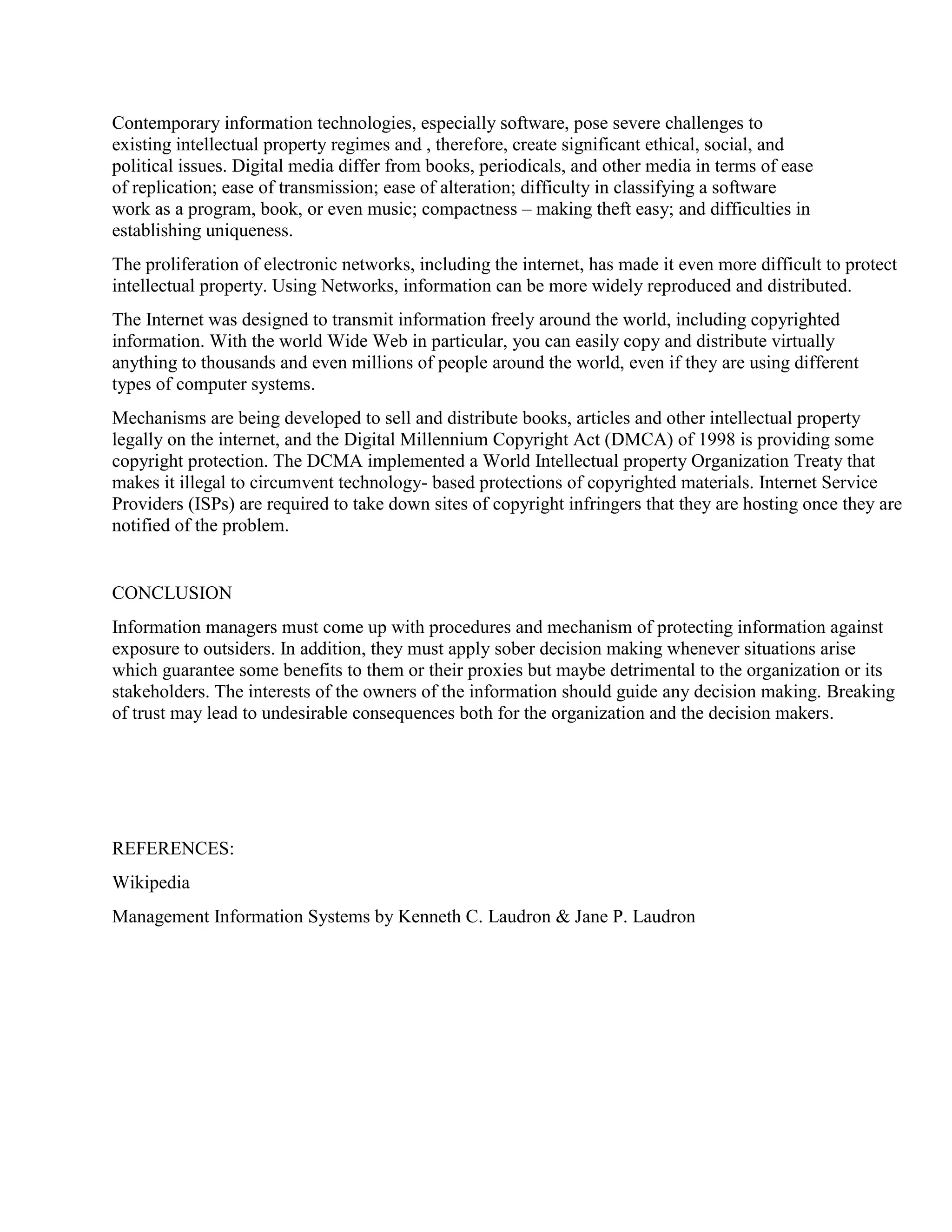Contemporary information technologies, especially software, pose severe challenges to
existing intellectual property regimes and , therefore, create significant ethical, social, and
political issues. Digital media differ from books, periodicals, and other media in terms of ease
of replication; ease of transmission; ease of alteration; difficulty in classifying a software
work as a program, book, or even music; compactness – making theft easy; and difficulties in
establishing uniqueness.
The proliferation of electronic networks, including the internet, has made it even more difficult to protect
intellectual property. Using Networks, information can be more widely reproduced and distributed.
The Internet was designed to transmit information freely around the world, including copyrighted
information. With the world Wide Web in particular, you can easily copy and distribute virtually
anything to thousands and even millions of people around the world, even if they are using different
types of computer systems.
Mechanisms are being developed to sell and distribute books, articles and other intellectual property
legally on the internet, and the Digital Millennium Copyright Act (DMCA) of 1998 is providing some
copyright protection. The DCMA implemented a World Intellectual property Organization Treaty that
makes it illegal to circumvent technology- based protections of copyrighted materials. Internet Service
Providers (ISPs) are required to take down sites of copyright infringers that they are hosting once they are
notified of the problem.
CONCLUSION
Information managers must come up with procedures and mechanism of protecting information against
exposure to outsiders. In addition, they must apply sober decision making whenever situations arise
which guarantee some benefits to them or their proxies but maybe detrimental to the organization or its
stakeholders. The interests of the owners of the information should guide any decision making. Breaking
of trust may lead to undesirable consequences both for the organization and the decision makers.
REFERENCES:
Wikipedia
Management Information Systems by Kenneth C. Laudron & Jane P. Laudron
 