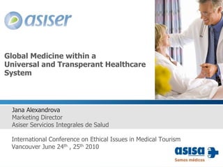 Global Medicine within a Universal and Transperant Healthcare System Jana Alexandrova Marketing Director Asiser Servicios Integrales de Salud  International Conference on Ethical Issues in Medical Tourism Vancouver June 24th , 25th 2010 