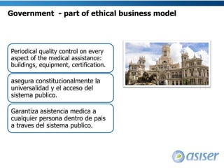 Page 12Ethical issues on medical tourism: Asiser perspective      A way to assure the ethics of the medical tourism is through creating a transparent  and equal healthcare system, where the foreign patients are both protected and responsible, where the medical tourism facilitator represents the hospital providers but does not prescribe the treatments as in a “health mall”, where the hospitals follow standards and regulations and strive for excellence not only during the treatment, but also become involved in the post surgical process, and where the government guarantees the health assistance for its citizens and it is responsible for investing in its proper health care system. 