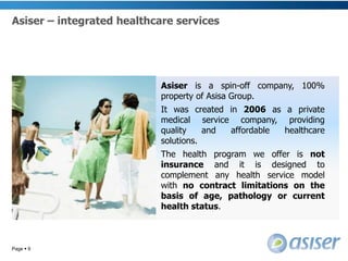 Asiser – integrated healthcare servicesPage 9Asiser is a spin-off company, 100% property of Asisa Group. 	It was created in 2006 as a private medical service company, providing quality and affordable healthcare solutions.	The health program we offer is not insurance and it is designed to complement any health service model with no contract limitations on the basis of age, pathology or current health status. 