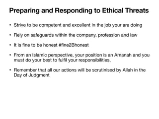 • Strive to be competent and excellent in the job your are doing
• Rely on safeguards within the company, profession and law
• It is
fi
ne to be honest #
fi
ne2Bhonest
• From an Islamic perspective, your position is an Amanah and you
must do your best to ful
fi
l your responsibilities.
• Remember that all our actions will be scrutinised by Allah in the
Day of Judgment
Preparing and Responding to Ethical Threats
 