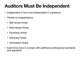 • Independent in form and Independent in substance
• Threats to independence
• Self-review threat
• Self-interest threat
• Familiarity threat
• Advocacy threat
• Intimidation threat
• Audit
fi
rms have to comply with additional professional standards
and regulation
Auditors Must Be Independent
 