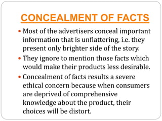 CONCEALMENT OF FACTS
 Most of the advertisers conceal important
information that is unflattering, i.e. they
present only brighter side of the story.
 They ignore to mention those facts which
would make their products less desirable.
 Concealment of facts results a severe
ethical concern because when consumers
are deprived of comprehensive
knowledge about the product, their
choices will be distort.
 