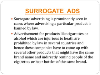 SURROGATE ADS
 Surrogate advertising is prominently seen in
cases where advertising a particular product is
banned by law.
 Advertisement for products like cigarettes or
alcohol which are injurious to heath are
prohibited by law in several countries and
hence these companies have to come up with
several other products that might have the same
brand name and indirectly remind people of the
cigarettes or beer bottles of the same brand.
 
