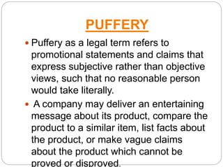 PUFFERY
 Puffery as a legal term refers to
promotional statements and claims that
express subjective rather than objective
views, such that no reasonable person
would take literally.
 A company may deliver an entertaining
message about its product, compare the
product to a similar item, list facts about
the product, or make vague claims
about the product which cannot be
proved or disproved.
 