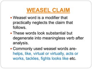 WEASEL CLAIM
 Weasel word is a modifier that
practically neglects the claim that
follows.
 These words look substantial but
degenerate into meaningless verb after
analysis.
 Commonly used weasel words are-
helps, like, virtual or virtually, acts or
works, tackles, fights looks like etc.
 