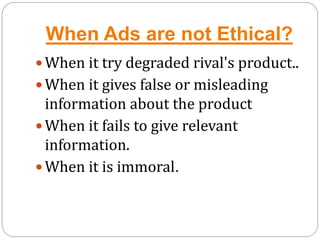 When Ads are not Ethical?
 When it try degraded rival's product..
 When it gives false or misleading
information about the product
 When it fails to give relevant
information.
 When it is immoral.
 