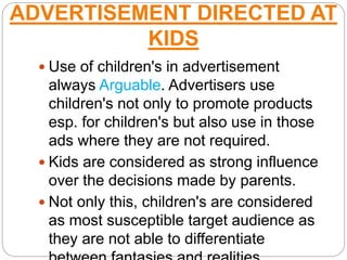 ADVERTISEMENT DIRECTED AT
KIDS
 Use of children's in advertisement
always Arguable. Advertisers use
children's not only to promote products
esp. for children's but also use in those
ads where they are not required.
 Kids are considered as strong influence
over the decisions made by parents.
 Not only this, children's are considered
as most susceptible target audience as
they are not able to differentiate
 
