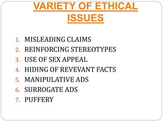 VARIETY OF ETHICAL
ISSUES
1. MISLEADING CLAIMS
2. REINFORCING STEREOTYPES
3. USE OF SEX APPEAL
4. HIDING OF REVEVANT FACTS
5. MANIPULATIVE ADS
6. SURROGATE ADS
7. PUFFERY
 