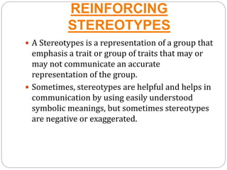 REINFORCING
STEREOTYPES
 A Stereotypes is a representation of a group that
emphasis a trait or group of traits that may or
may not communicate an accurate
representation of the group.
 Sometimes, stereotypes are helpful and helps in
communication by using easily understood
symbolic meanings, but sometimes stereotypes
are negative or exaggerated.
 