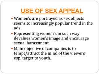 USE OF SEX APPEAL
 Women's are portrayed as sex objects
seems to increasingly popular trend in the
ads
 Representing women's in such way
devalues women’s image and encourage
sexual harassment.
 Main objective of companies is to
tempt/attract the mind of the viewers
esp. target to youth.
 