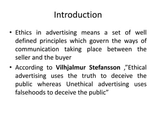Introduction
• Ethics in advertising means a set of well
defined principles which govern the ways of
communication taking place between the
seller and the buyer
• According to Vilhjalmur Stefansson ,”Ethical
advertising uses the truth to deceive the
public whereas Unethical advertising uses
falsehoods to deceive the public”
 