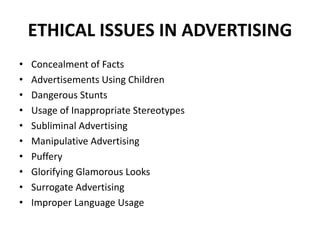 ETHICAL ISSUES IN ADVERTISING
• Concealment of Facts
• Advertisements Using Children
• Dangerous Stunts
• Usage of Inappropriate Stereotypes
• Subliminal Advertising
• Manipulative Advertising
• Puffery
• Glorifying Glamorous Looks
• Surrogate Advertising
• Improper Language Usage
 