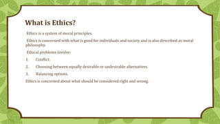 What is Ethics?
Ethics is a system of moral principles.
Ethics is concerned with what is good for individuals and society ...
