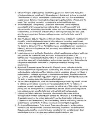 1. Ethical Principles and Guidelines: Establishing governance frameworks that outline
ethical principles and guidelines for AI development, deployment, and use is essential.
These frameworks should be developed collaboratively with input from stakeholders
across various domains, including technology experts, policymakers, ethicists, and the
public. They provide a foundation for responsible and ethical AI practices.
2. Accountability and Transparency: Governance frameworks should emphasize
accountability and transparency in AI systems. Clear lines of responsibility and
mechanisms for addressing potential risks, biases, and discriminatory outcomes should
be established. AI developers and users should be transparent about the data used,
algorithms employed, and decision-making processes involved to foster trust and
accountability.
3. Data Privacy and Security Regulations: Robust data privacy and security regulations are
crucial for protecting individuals' personal information and preventing unauthorized
access or misuse. Regulations like the General Data Protection Regulation (GDPR) and
the California Consumer Privacy Act (CCPA) impose strict obligations on organizations
collecting and processing personal data, promoting responsible and ethical data
handling practices.
4. Impact Assessments and Audits: Conducting ethical impact assessments and audits can
help evaluate the potential societal, economic, and ethical implications of AI
technologies. These assessments ensure that AI systems are designed and used in a
manner that aligns with ethical standards and minimizes potential harm. External audits
can provide independent verification of compliance with ethical and regulatory
requirements.
5. Algorithmic Transparency and Explainability: Regulations can be implemented to
mandate algorithmic transparency and explainability. This requires AI systems to provide
understandable explanations of their decision-making processes, allowing individuals to
understand and challenge algorithmic outcomes when necessary. Regulations like the
EU's General Data Protection Regulation's "right to explanation" provide individuals with
the ability to question automated decisions affecting them.
6. Sector-Specific Regulations: Some sectors may require specialized regulations tailored
to address specific ethical concerns and risks associated with AI. For instance, in
healthcare, regulations may focus on ensuring the ethical use of AI in patient care, data
privacy, and the development of AI-based medical devices. Sector-specific regulations
help address domain-specific challenges while upholding ethical standards.
7. International Collaboration and Standards: International collaboration and the
development of common standards can facilitate the ethical use of AI technology.
Organizations such as the United Nations (UN) and the Organisation for Economic
Co-operation and Development (OECD) are working towards establishing international
guidelines and standards for AI ethics, ensuring a consistent global approach.
8. Continuous Monitoring and Enforcement: Governance frameworks and regulations
should include mechanisms for continuous monitoring, evaluation, and enforcement.
Regular audits, reporting requirements, and penalties for non-compliance can deter
unethical practices and promote responsible AI development and use.
 