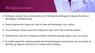 Religious issues
 Religious scholars have criticized the use of biological techniques to expose the privacy
and dignity of human being.
 Some religions have taken the issue of stem cell technology very serious.
 As according to them research on embryonic stem cell is like to kill the human.
 Similarly the criticism of religious scholars on human genome project was very severe.
 It is often argued by religious people that biotechnological interventions are not natural, or
that they go against some divine or natural order of things.
 