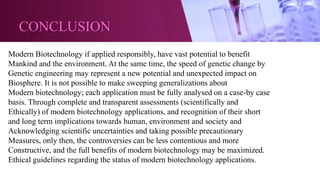 CONCLUSION
Modern Biotechnology if applied responsibly, have vast potential to benefit
Mankind and the environment. At the same time, the speed of genetic change by
Genetic engineering may represent a new potential and unexpected impact on
Biosphere. It is not possible to make sweeping generalizations about
Modern biotechnology; each application must be fully analysed on a case-by case
basis. Through complete and transparent assessments (scientifically and
Ethically) of modern biotechnology applications, and recognition of their short
and long term implications towards human, environment and society and
Acknowledging scientific uncertainties and taking possible precautionary
Measures, only then, the controversies can be less contentious and more
Constructive, and the full benefits of modern biotechnology may be maximized.
Ethical guidelines regarding the status of modern biotechnology applications.
 