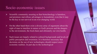 Socio economic issues
 Scientific community assuring us that biotechnology is harmless,
and promises marvellous advantages to humankind, even that it may
be the key to our survival in an ever-changing world.
 On the other hand there exist a diverse array of arguments about the
right of man to interfere in nature or God's process and the dangers
to the environment, the food chain and ultimately our own health.
 Such issues are largely related to cultural backgrounds and levels of
public perception and awareness. It is therefore necessary that
decisions on the use of new technologies should respect socio-
economic realities. In part due to the technological
 