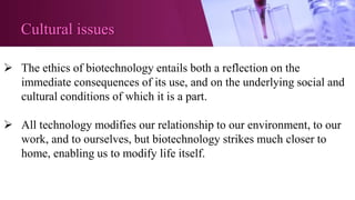 Cultural issues
 The ethics of biotechnology entails both a reflection on the
immediate consequences of its use, and on the underlying social and
cultural conditions of which it is a part.
 All technology modifies our relationship to our environment, to our
work, and to ourselves, but biotechnology strikes much closer to
home, enabling us to modify life itself.
 