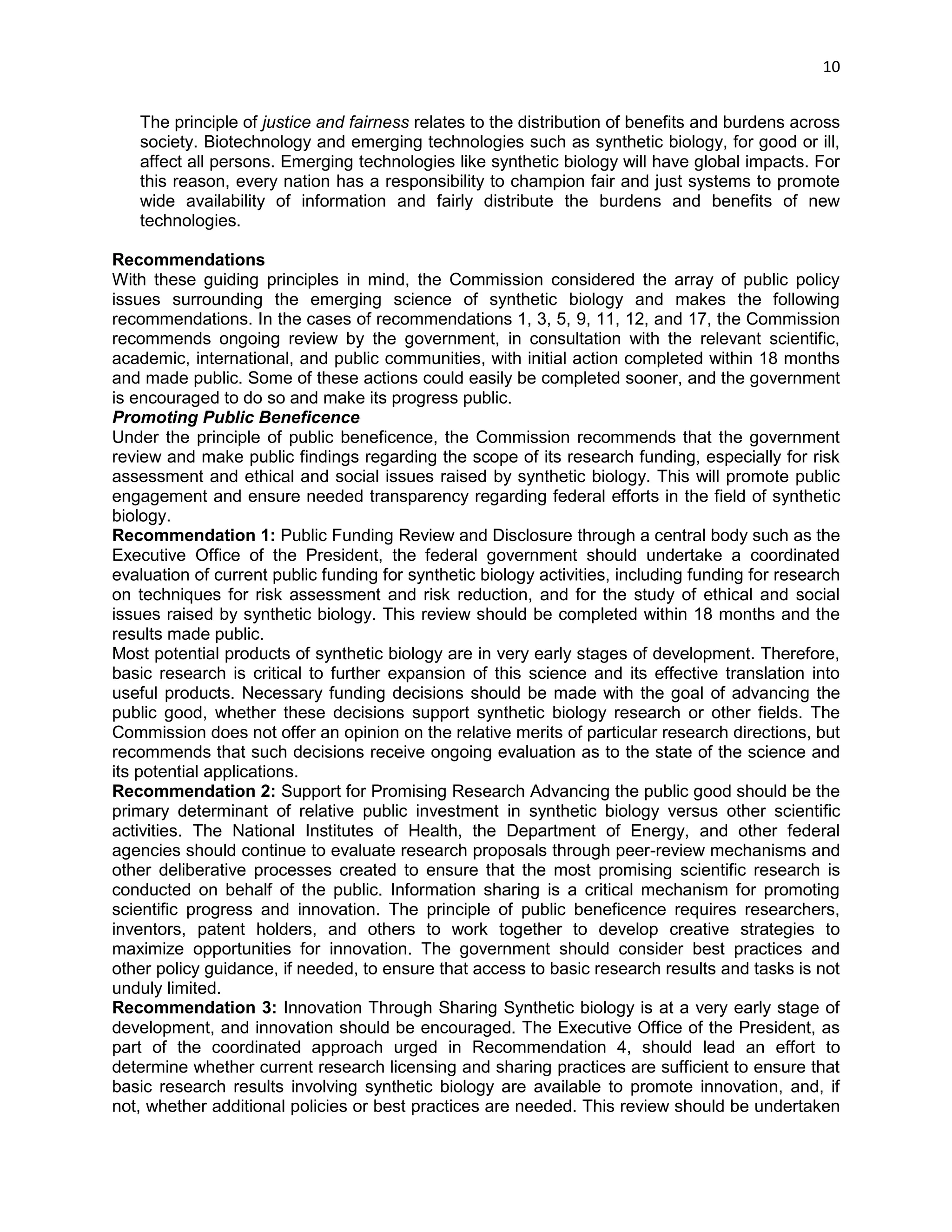 10 
The principle of justice and fairness relates to the distribution of benefits and burdens across society. Biotechnology and emerging technologies such as synthetic biology, for good or ill, affect all persons. Emerging technologies like synthetic biology will have global impacts. For this reason, every nation has a responsibility to champion fair and just systems to promote wide availability of information and fairly distribute the burdens and benefits of new technologies. 
Recommendations 
With these guiding principles in mind, the Commission considered the array of public policy issues surrounding the emerging science of synthetic biology and makes the following recommendations. In the cases of recommendations 1, 3, 5, 9, 11, 12, and 17, the Commission recommends ongoing review by the government, in consultation with the relevant scientific, academic, international, and public communities, with initial action completed within 18 months and made public. Some of these actions could easily be completed sooner, and the government is encouraged to do so and make its progress public. 
Promoting Public Beneficence 
Under the principle of public beneficence, the Commission recommends that the government review and make public findings regarding the scope of its research funding, especially for risk assessment and ethical and social issues raised by synthetic biology. This will promote public engagement and ensure needed transparency regarding federal efforts in the field of synthetic biology. 
Recommendation 1: Public Funding Review and Disclosure through a central body such as the Executive Office of the President, the federal government should undertake a coordinated evaluation of current public funding for synthetic biology activities, including funding for research on techniques for risk assessment and risk reduction, and for the study of ethical and social issues raised by synthetic biology. This review should be completed within 18 months and the results made public. 
Most potential products of synthetic biology are in very early stages of development. Therefore, basic research is critical to further expansion of this science and its effective translation into useful products. Necessary funding decisions should be made with the goal of advancing the public good, whether these decisions support synthetic biology research or other fields. The Commission does not offer an opinion on the relative merits of particular research directions, but recommends that such decisions receive ongoing evaluation as to the state of the science and its potential applications. 
Recommendation 2: Support for Promising Research Advancing the public good should be the primary determinant of relative public investment in synthetic biology versus other scientific activities. The National Institutes of Health, the Department of Energy, and other federal agencies should continue to evaluate research proposals through peer-review mechanisms and other deliberative processes created to ensure that the most promising scientific research is conducted on behalf of the public. Information sharing is a critical mechanism for promoting scientific progress and innovation. The principle of public beneficence requires researchers, inventors, patent holders, and others to work together to develop creative strategies to maximize opportunities for innovation. The government should consider best practices and other policy guidance, if needed, to ensure that access to basic research results and tasks is not unduly limited. 
Recommendation 3: Innovation Through Sharing Synthetic biology is at a very early stage of development, and innovation should be encouraged. The Executive Office of the President, as part of the coordinated approach urged in Recommendation 4, should lead an effort to determine whether current research licensing and sharing practices are sufficient to ensure that basic research results involving synthetic biology are available to promote innovation, and, if not, whether additional policies or best practices are needed. This review should be undertaken  