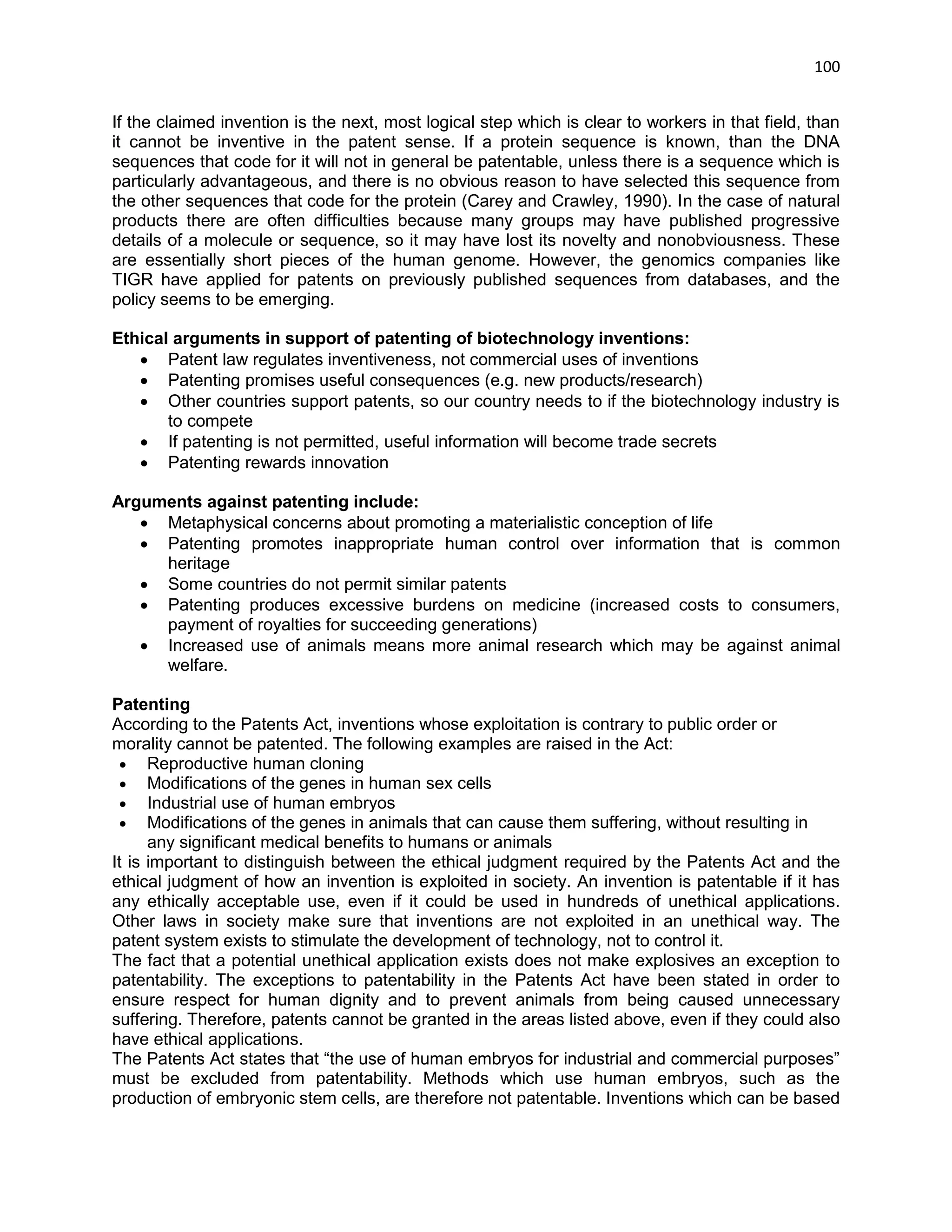 100 
If the claimed invention is the next, most logical step which is clear to workers in that field, than it cannot be inventive in the patent sense. If a protein sequence is known, than the DNA sequences that code for it will not in general be patentable, unless there is a sequence which is particularly advantageous, and there is no obvious reason to have selected this sequence from the other sequences that code for the protein (Carey and Crawley, 1990). In the case of natural products there are often difficulties because many groups may have published progressive details of a molecule or sequence, so it may have lost its novelty and nonobviousness. These are essentially short pieces of the human genome. However, the genomics companies like TIGR have applied for patents on previously published sequences from databases, and the policy seems to be emerging. 
Ethical arguments in support of patenting of biotechnology inventions: 
 Patent law regulates inventiveness, not commercial uses of inventions 
 Patenting promises useful consequences (e.g. new products/research) 
 Other countries support patents, so our country needs to if the biotechnology industry is to compete 
 If patenting is not permitted, useful information will become trade secrets 
 Patenting rewards innovation 
Arguments against patenting include: 
 Metaphysical concerns about promoting a materialistic conception of life 
 Patenting promotes inappropriate human control over information that is common heritage 
 Some countries do not permit similar patents 
 Patenting produces excessive burdens on medicine (increased costs to consumers, payment of royalties for succeeding generations) 
 Increased use of animals means more animal research which may be against animal welfare. Patenting According to the Patents Act, inventions whose exploitation is contrary to public order or morality cannot be patented. The following examples are raised in the Act:  Reproductive human cloning  Modifications of the genes in human sex cells  Industrial use of human embryos  Modifications of the genes in animals that can cause them suffering, without resulting in any significant medical benefits to humans or animals It is important to distinguish between the ethical judgment required by the Patents Act and the ethical judgment of how an invention is exploited in society. An invention is patentable if it has any ethically acceptable use, even if it could be used in hundreds of unethical applications. Other laws in society make sure that inventions are not exploited in an unethical way. The patent system exists to stimulate the development of technology, not to control it. The fact that a potential unethical application exists does not make explosives an exception to patentability. The exceptions to patentability in the Patents Act have been stated in order to ensure respect for human dignity and to prevent animals from being caused unnecessary suffering. Therefore, patents cannot be granted in the areas listed above, even if they could also have ethical applications. The Patents Act states that ―the use of human embryos for industrial and commercial purposes‖ must be excluded from patentability. Methods which use human embryos, such as the production of embryonic stem cells, are therefore not patentable. Inventions which can be based  