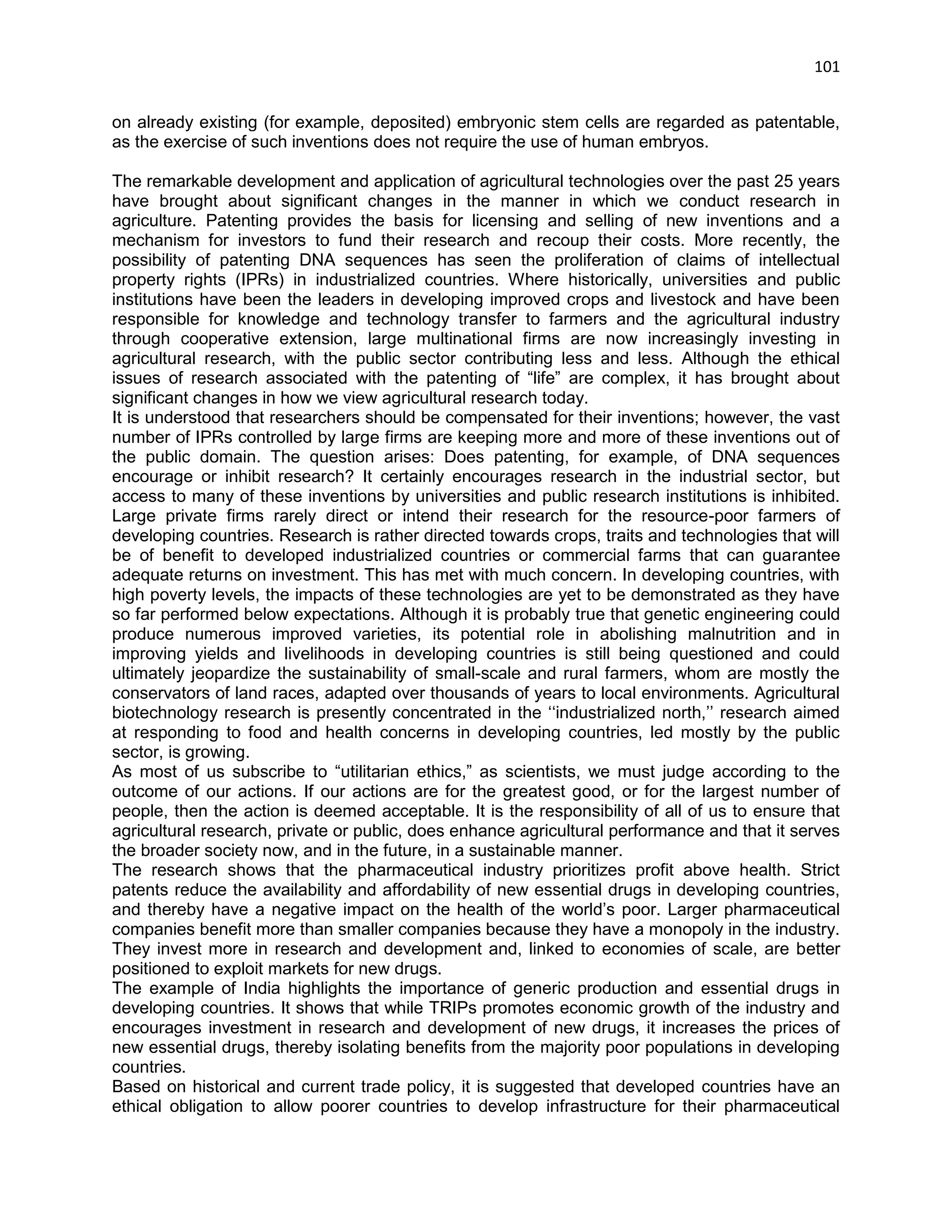 101 
on already existing (for example, deposited) embryonic stem cells are regarded as patentable, as the exercise of such inventions does not require the use of human embryos. The remarkable development and application of agricultural technologies over the past 25 years have brought about significant changes in the manner in which we conduct research in agriculture. Patenting provides the basis for licensing and selling of new inventions and a mechanism for investors to fund their research and recoup their costs. More recently, the possibility of patenting DNA sequences has seen the proliferation of claims of intellectual property rights (IPRs) in industrialized countries. Where historically, universities and public institutions have been the leaders in developing improved crops and livestock and have been responsible for knowledge and technology transfer to farmers and the agricultural industry through cooperative extension, large multinational firms are now increasingly investing in agricultural research, with the public sector contributing less and less. Although the ethical issues of research associated with the patenting of ―life‖ are complex, it has brought about significant changes in how we view agricultural research today. It is understood that researchers should be compensated for their inventions; however, the vast number of IPRs controlled by large firms are keeping more and more of these inventions out of the public domain. The question arises: Does patenting, for example, of DNA sequences encourage or inhibit research? It certainly encourages research in the industrial sector, but access to many of these inventions by universities and public research institutions is inhibited. Large private firms rarely direct or intend their research for the resource-poor farmers of developing countries. Research is rather directed towards crops, traits and technologies that will be of benefit to developed industrialized countries or commercial farms that can guarantee adequate returns on investment. This has met with much concern. In developing countries, with high poverty levels, the impacts of these technologies are yet to be demonstrated as they have so far performed below expectations. Although it is probably true that genetic engineering could produce numerous improved varieties, its potential role in abolishing malnutrition and in improving yields and livelihoods in developing countries is still being questioned and could ultimately jeopardize the sustainability of small-scale and rural farmers, whom are mostly the conservators of land races, adapted over thousands of years to local environments. Agricultural biotechnology research is presently concentrated in the ‗‗industrialized north,‘‘ research aimed at responding to food and health concerns in developing countries, led mostly by the public sector, is growing. As most of us subscribe to ―utilitarian ethics,‖ as scientists, we must judge according to the outcome of our actions. If our actions are for the greatest good, or for the largest number of people, then the action is deemed acceptable. It is the responsibility of all of us to ensure that agricultural research, private or public, does enhance agricultural performance and that it serves the broader society now, and in the future, in a sustainable manner. 
The research shows that the pharmaceutical industry prioritizes profit above health. Strict patents reduce the availability and affordability of new essential drugs in developing countries, and thereby have a negative impact on the health of the world‘s poor. Larger pharmaceutical companies benefit more than smaller companies because they have a monopoly in the industry. They invest more in research and development and, linked to economies of scale, are better positioned to exploit markets for new drugs. 
The example of India highlights the importance of generic production and essential drugs in developing countries. It shows that while TRIPs promotes economic growth of the industry and encourages investment in research and development of new drugs, it increases the prices of new essential drugs, thereby isolating benefits from the majority poor populations in developing countries. 
Based on historical and current trade policy, it is suggested that developed countries have an ethical obligation to allow poorer countries to develop infrastructure for their pharmaceutical  