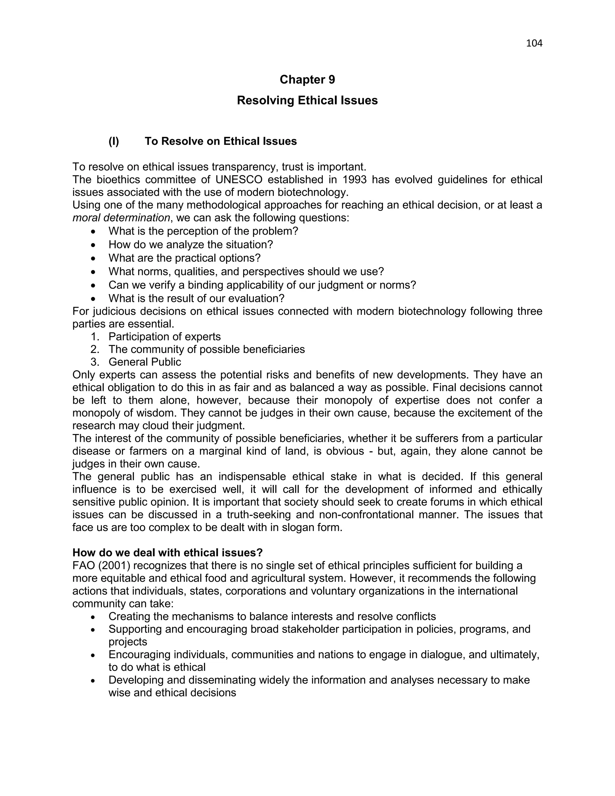 104 
Chapter 9 
Resolving Ethical Issues 
(I) To Resolve on Ethical Issues 
To resolve on ethical issues transparency, trust is important. 
The bioethics committee of UNESCO established in 1993 has evolved guidelines for ethical issues associated with the use of modern biotechnology. 
Using one of the many methodological approaches for reaching an ethical decision, or at least a moral determination, we can ask the following questions: 
 What is the perception of the problem? 
 How do we analyze the situation? 
 What are the practical options? 
 What norms, qualities, and perspectives should we use? 
 Can we verify a binding applicability of our judgment or norms? 
 What is the result of our evaluation? 
For judicious decisions on ethical issues connected with modern biotechnology following three parties are essential. 
1. Participation of experts 
2. The community of possible beneficiaries 
3. General Public 
Only experts can assess the potential risks and benefits of new developments. They have an ethical obligation to do this in as fair and as balanced a way as possible. Final decisions cannot be left to them alone, however, because their monopoly of expertise does not confer a monopoly of wisdom. They cannot be judges in their own cause, because the excitement of the research may cloud their judgment. 
The interest of the community of possible beneficiaries, whether it be sufferers from a particular disease or farmers on a marginal kind of land, is obvious - but, again, they alone cannot be judges in their own cause. 
The general public has an indispensable ethical stake in what is decided. If this general influence is to be exercised well, it will call for the development of informed and ethically sensitive public opinion. It is important that society should seek to create forums in which ethical issues can be discussed in a truth-seeking and non-confrontational manner. The issues that face us are too complex to be dealt with in slogan form. How do we deal with ethical issues? FAO (2001) recognizes that there is no single set of ethical principles sufficient for building a more equitable and ethical food and agricultural system. However, it recommends the following actions that individuals, states, corporations and voluntary organizations in the international community can take:  Creating the mechanisms to balance interests and resolve conflicts  Supporting and encouraging broad stakeholder participation in policies, programs, and projects  Encouraging individuals, communities and nations to engage in dialogue, and ultimately, to do what is ethical  Developing and disseminating widely the information and analyses necessary to make wise and ethical decisions  