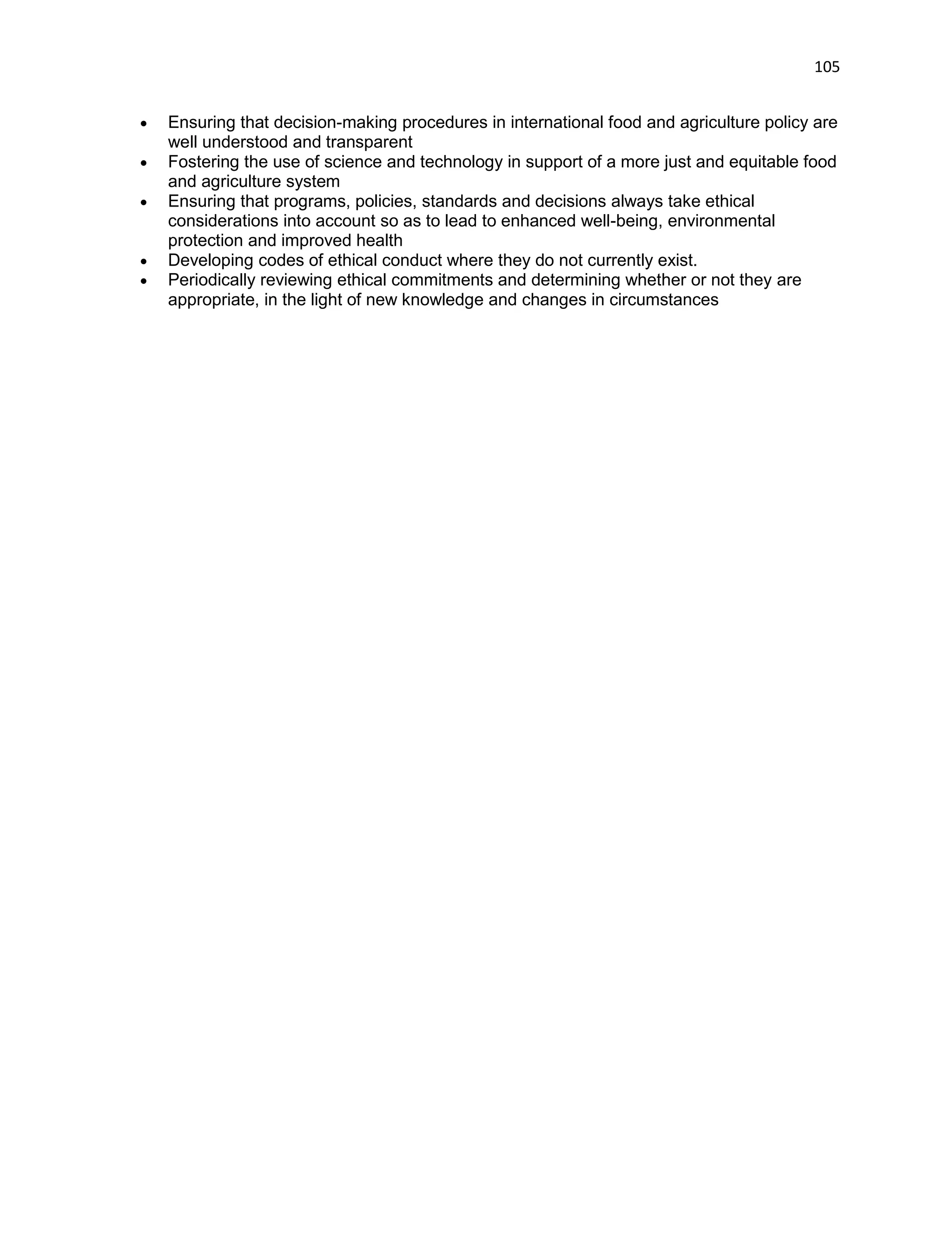 105 
 Ensuring that decision-making procedures in international food and agriculture policy are well understood and transparent  Fostering the use of science and technology in support of a more just and equitable food and agriculture system  Ensuring that programs, policies, standards and decisions always take ethical considerations into account so as to lead to enhanced well-being, environmental protection and improved health  Developing codes of ethical conduct where they do not currently exist.  Periodically reviewing ethical commitments and determining whether or not they are appropriate, in the light of new knowledge and changes in circumstances 
 