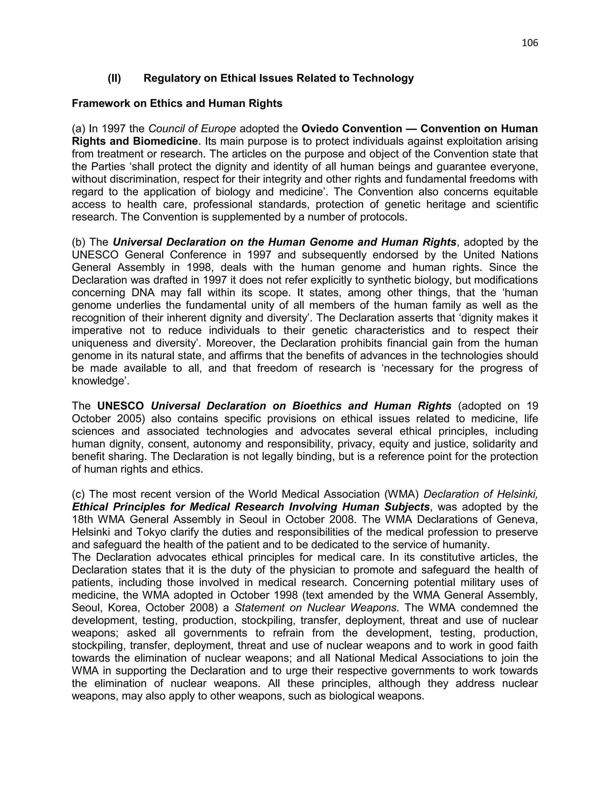 106 
(II) Regulatory on Ethical Issues Related to Technology 
Framework on Ethics and Human Rights 
(a) In 1997 the Council of Europe adopted the Oviedo Convention — Convention on Human Rights and Biomedicine. Its main purpose is to protect individuals against exploitation arising from treatment or research. The articles on the purpose and object of the Convention state that the Parties ‗shall protect the dignity and identity of all human beings and guarantee everyone, without discrimination, respect for their integrity and other rights and fundamental freedoms with regard to the application of biology and medicine‘. The Convention also concerns equitable access to health care, professional standards, protection of genetic heritage and scientific research. The Convention is supplemented by a number of protocols. 
(b) The Universal Declaration on the Human Genome and Human Rights, adopted by the UNESCO General Conference in 1997 and subsequently endorsed by the United Nations General Assembly in 1998, deals with the human genome and human rights. Since the Declaration was drafted in 1997 it does not refer explicitly to synthetic biology, but modifications concerning DNA may fall within its scope. It states, among other things, that the ‗human genome underlies the fundamental unity of all members of the human family as well as the recognition of their inherent dignity and diversity‘. The Declaration asserts that ‗dignity makes it imperative not to reduce individuals to their genetic characteristics and to respect their uniqueness and diversity‘. Moreover, the Declaration prohibits financial gain from the human genome in its natural state, and affirms that the benefits of advances in the technologies should be made available to all, and that freedom of research is ‗necessary for the progress of knowledge‘. 
The UNESCO Universal Declaration on Bioethics and Human Rights (adopted on 19 October 2005) also contains specific provisions on ethical issues related to medicine, life sciences and associated technologies and advocates several ethical principles, including human dignity, consent, autonomy and responsibility, privacy, equity and justice, solidarity and benefit sharing. The Declaration is not legally binding, but is a reference point for the protection of human rights and ethics. 
(c) The most recent version of the World Medical Association (WMA) Declaration of Helsinki, Ethical Principles for Medical Research Involving Human Subjects, was adopted by the 18th WMA General Assembly in Seoul in October 2008. The WMA Declarations of Geneva, Helsinki and Tokyo clarify the duties and responsibilities of the medical profession to preserve and safeguard the health of the patient and to be dedicated to the service of humanity. 
The Declaration advocates ethical principles for medical care. In its constitutive articles, the Declaration states that it is the duty of the physician to promote and safeguard the health of patients, including those involved in medical research. Concerning potential military uses of medicine, the WMA adopted in October 1998 (text amended by the WMA General Assembly, Seoul, Korea, October 2008) a Statement on Nuclear Weapons. The WMA condemned the development, testing, production, stockpiling, transfer, deployment, threat and use of nuclear weapons; asked all governments to refrain from the development, testing, production, stockpiling, transfer, deployment, threat and use of nuclear weapons and to work in good faith towards the elimination of nuclear weapons; and all National Medical Associations to join the WMA in supporting the Declaration and to urge their respective governments to work towards the elimination of nuclear weapons. All these principles, although they address nuclear weapons, may also apply to other weapons, such as biological weapons. 
 