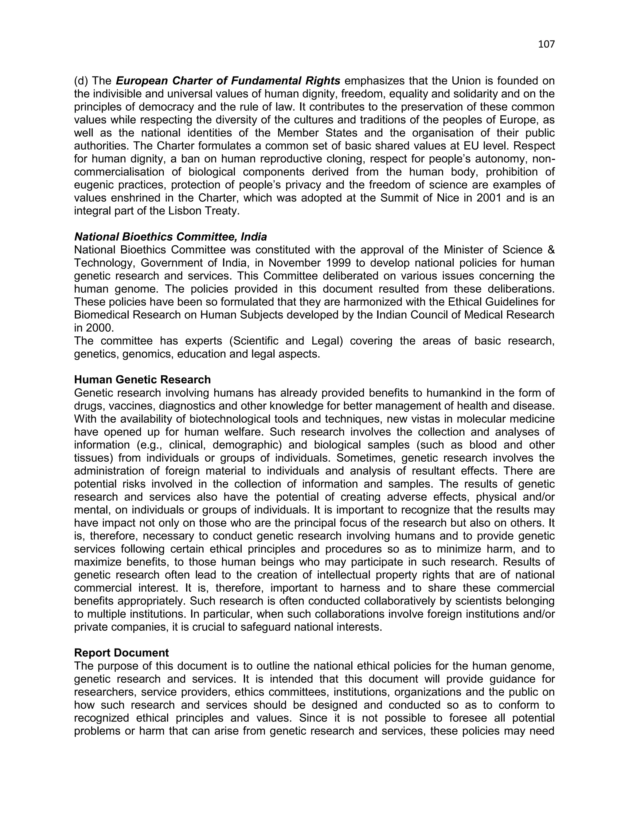 107 
(d) The European Charter of Fundamental Rights emphasizes that the Union is founded on the indivisible and universal values of human dignity, freedom, equality and solidarity and on the principles of democracy and the rule of law. It contributes to the preservation of these common values while respecting the diversity of the cultures and traditions of the peoples of Europe, as well as the national identities of the Member States and the organisation of their public authorities. The Charter formulates a common set of basic shared values at EU level. Respect for human dignity, a ban on human reproductive cloning, respect for people‘s autonomy, non- commercialisation of biological components derived from the human body, prohibition of eugenic practices, protection of people‘s privacy and the freedom of science are examples of values enshrined in the Charter, which was adopted at the Summit of Nice in 2001 and is an integral part of the Lisbon Treaty. 
National Bioethics Committee, India National Bioethics Committee was constituted with the approval of the Minister of Science & Technology, Government of India, in November 1999 to develop national policies for human genetic research and services. This Committee deliberated on various issues concerning the human genome. The policies provided in this document resulted from these deliberations. These policies have been so formulated that they are harmonized with the Ethical Guidelines for Biomedical Research on Human Subjects developed by the Indian Council of Medical Research in 2000. The committee has experts (Scientific and Legal) covering the areas of basic research, genetics, genomics, education and legal aspects. 
Human Genetic Research Genetic research involving humans has already provided benefits to humankind in the form of drugs, vaccines, diagnostics and other knowledge for better management of health and disease. With the availability of biotechnological tools and techniques, new vistas in molecular medicine have opened up for human welfare. Such research involves the collection and analyses of information (e.g., clinical, demographic) and biological samples (such as blood and other tissues) from individuals or groups of individuals. Sometimes, genetic research involves the administration of foreign material to individuals and analysis of resultant effects. There are potential risks involved in the collection of information and samples. The results of genetic research and services also have the potential of creating adverse effects, physical and/or mental, on individuals or groups of individuals. It is important to recognize that the results may have impact not only on those who are the principal focus of the research but also on others. It is, therefore, necessary to conduct genetic research involving humans and to provide genetic services following certain ethical principles and procedures so as to minimize harm, and to maximize benefits, to those human beings who may participate in such research. Results of genetic research often lead to the creation of intellectual property rights that are of national commercial interest. It is, therefore, important to harness and to share these commercial benefits appropriately. Such research is often conducted collaboratively by scientists belonging to multiple institutions. In particular, when such collaborations involve foreign institutions and/or private companies, it is crucial to safeguard national interests. 
Report Document The purpose of this document is to outline the national ethical policies for the human genome, genetic research and services. It is intended that this document will provide guidance for researchers, service providers, ethics committees, institutions, organizations and the public on how such research and services should be designed and conducted so as to conform to recognized ethical principles and values. Since it is not possible to foresee all potential problems or harm that can arise from genetic research and services, these policies may need  