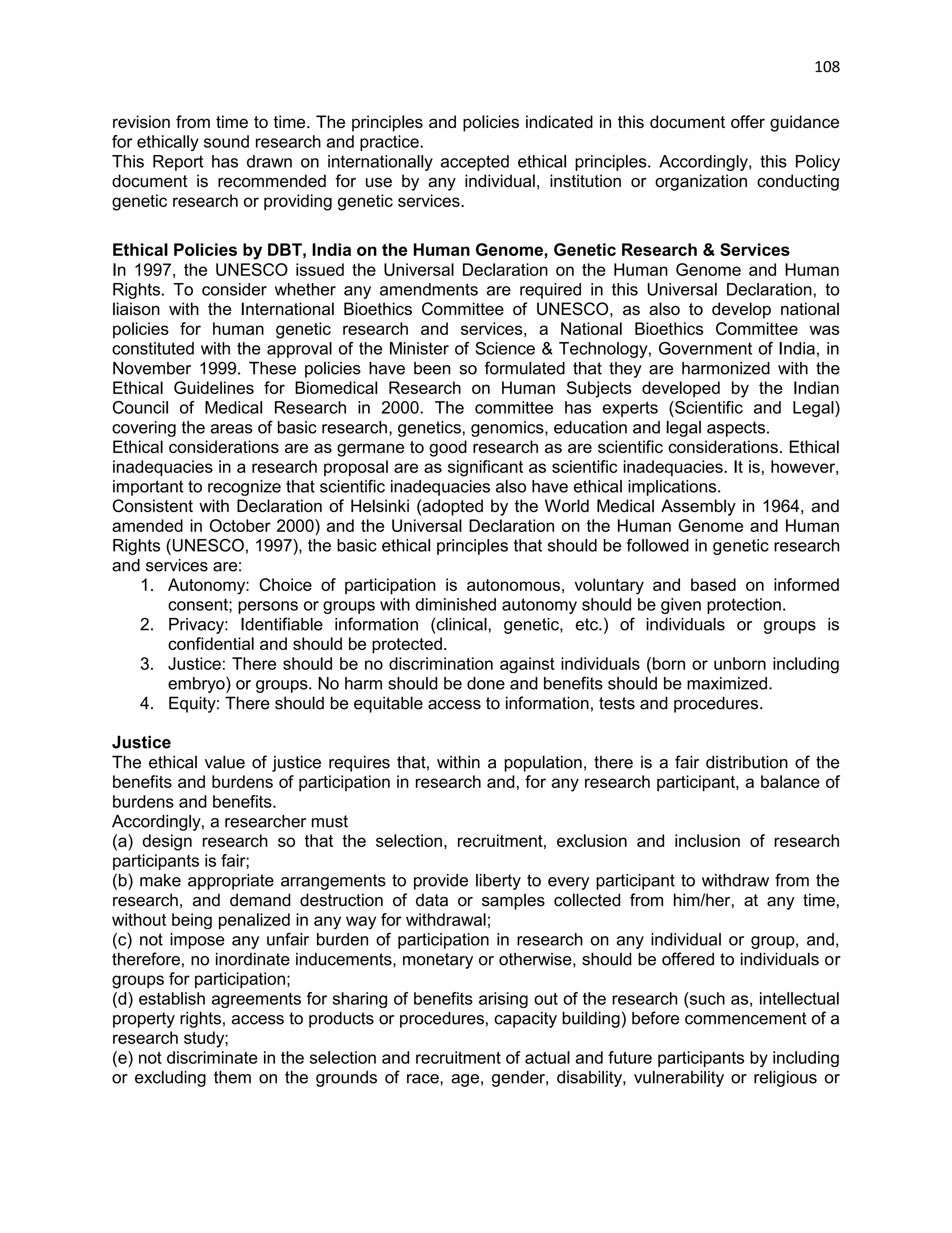 108 
revision from time to time. The principles and policies indicated in this document offer guidance for ethically sound research and practice. This Report has drawn on internationally accepted ethical principles. Accordingly, this Policy document is recommended for use by any individual, institution or organization conducting genetic research or providing genetic services. 
Ethical Policies by DBT, India on the Human Genome, Genetic Research & Services In 1997, the UNESCO issued the Universal Declaration on the Human Genome and Human Rights. To consider whether any amendments are required in this Universal Declaration, to liaison with the International Bioethics Committee of UNESCO, as also to develop national policies for human genetic research and services, a National Bioethics Committee was constituted with the approval of the Minister of Science & Technology, Government of India, in November 1999. These policies have been so formulated that they are harmonized with the Ethical Guidelines for Biomedical Research on Human Subjects developed by the Indian Council of Medical Research in 2000. The committee has experts (Scientific and Legal) covering the areas of basic research, genetics, genomics, education and legal aspects. Ethical considerations are as germane to good research as are scientific considerations. Ethical inadequacies in a research proposal are as significant as scientific inadequacies. It is, however, important to recognize that scientific inadequacies also have ethical implications. Consistent with Declaration of Helsinki (adopted by the World Medical Assembly in 1964, and amended in October 2000) and the Universal Declaration on the Human Genome and Human Rights (UNESCO, 1997), the basic ethical principles that should be followed in genetic research and services are: 1. Autonomy: Choice of participation is autonomous, voluntary and based on informed consent; persons or groups with diminished autonomy should be given protection. 2. Privacy: Identifiable information (clinical, genetic, etc.) of individuals or groups is confidential and should be protected. 3. Justice: There should be no discrimination against individuals (born or unborn including embryo) or groups. No harm should be done and benefits should be maximized. 4. Equity: There should be equitable access to information, tests and procedures. 
Justice The ethical value of justice requires that, within a population, there is a fair distribution of the benefits and burdens of participation in research and, for any research participant, a balance of burdens and benefits. Accordingly, a researcher must (a) design research so that the selection, recruitment, exclusion and inclusion of research participants is fair; (b) make appropriate arrangements to provide liberty to every participant to withdraw from the research, and demand destruction of data or samples collected from him/her, at any time, without being penalized in any way for withdrawal; (c) not impose any unfair burden of participation in research on any individual or group, and, therefore, no inordinate inducements, monetary or otherwise, should be offered to individuals or groups for participation; (d) establish agreements for sharing of benefits arising out of the research (such as, intellectual property rights, access to products or procedures, capacity building) before commencement of a research study; (e) not discriminate in the selection and recruitment of actual and future participants by including or excluding them on the grounds of race, age, gender, disability, vulnerability or religious or  