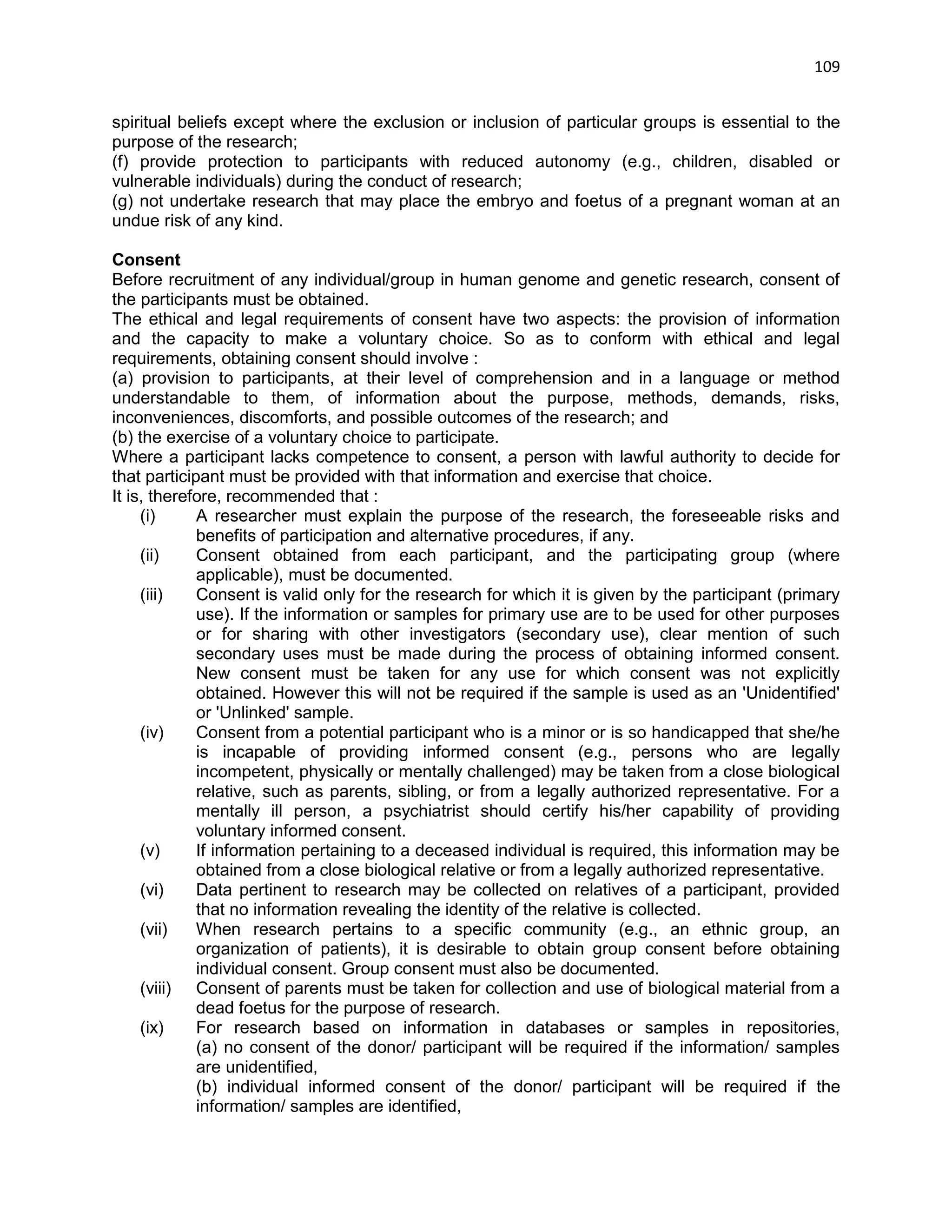 109 
spiritual beliefs except where the exclusion or inclusion of particular groups is essential to the purpose of the research; (f) provide protection to participants with reduced autonomy (e.g., children, disabled or vulnerable individuals) during the conduct of research; (g) not undertake research that may place the embryo and foetus of a pregnant woman at an undue risk of any kind. 
Consent Before recruitment of any individual/group in human genome and genetic research, consent of the participants must be obtained. The ethical and legal requirements of consent have two aspects: the provision of information and the capacity to make a voluntary choice. So as to conform with ethical and legal requirements, obtaining consent should involve : (a) provision to participants, at their level of comprehension and in a language or method understandable to them, of information about the purpose, methods, demands, risks, inconveniences, discomforts, and possible outcomes of the research; and (b) the exercise of a voluntary choice to participate. Where a participant lacks competence to consent, a person with lawful authority to decide for that participant must be provided with that information and exercise that choice. It is, therefore, recommended that : (i) A researcher must explain the purpose of the research, the foreseeable risks and benefits of participation and alternative procedures, if any. (ii) Consent obtained from each participant, and the participating group (where applicable), must be documented. (iii) Consent is valid only for the research for which it is given by the participant (primary use). If the information or samples for primary use are to be used for other purposes or for sharing with other investigators (secondary use), clear mention of such secondary uses must be made during the process of obtaining informed consent. New consent must be taken for any use for which consent was not explicitly obtained. However this will not be required if the sample is used as an 'Unidentified' or 'Unlinked' sample. (iv) Consent from a potential participant who is a minor or is so handicapped that she/he is incapable of providing informed consent (e.g., persons who are legally incompetent, physically or mentally challenged) may be taken from a close biological relative, such as parents, sibling, or from a legally authorized representative. For a mentally ill person, a psychiatrist should certify his/her capability of providing voluntary informed consent. (v) If information pertaining to a deceased individual is required, this information may be obtained from a close biological relative or from a legally authorized representative. (vi) Data pertinent to research may be collected on relatives of a participant, provided that no information revealing the identity of the relative is collected. (vii) When research pertains to a specific community (e.g., an ethnic group, an organization of patients), it is desirable to obtain group consent before obtaining individual consent. Group consent must also be documented. (viii) Consent of parents must be taken for collection and use of biological material from a dead foetus for the purpose of research. (ix) For research based on information in databases or samples in repositories, (a) no consent of the donor/ participant will be required if the information/ samples are unidentified, (b) individual informed consent of the donor/ participant will be required if the information/ samples are identified,  