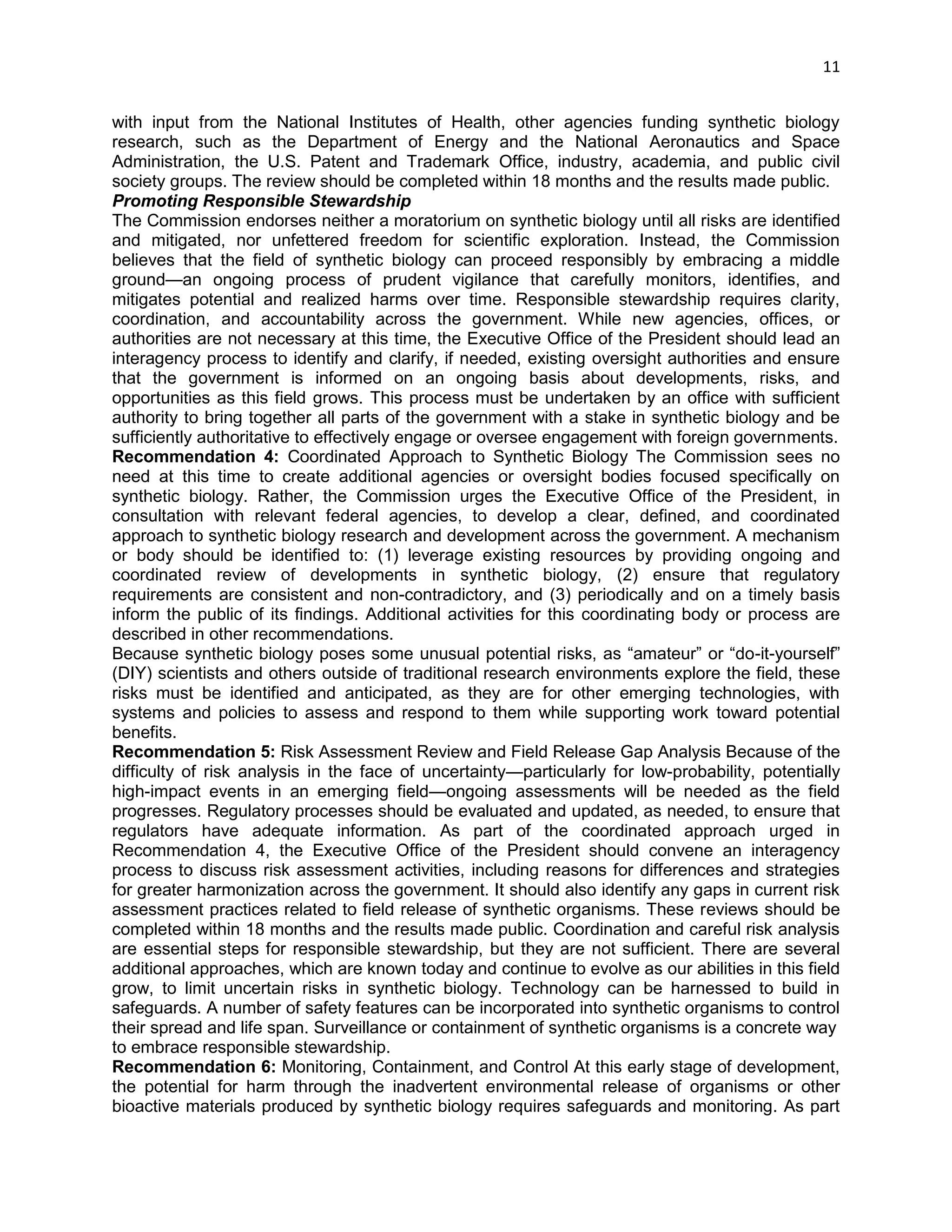 11 
with input from the National Institutes of Health, other agencies funding synthetic biology research, such as the Department of Energy and the National Aeronautics and Space Administration, the U.S. Patent and Trademark Office, industry, academia, and public civil society groups. The review should be completed within 18 months and the results made public. 
Promoting Responsible Stewardship 
The Commission endorses neither a moratorium on synthetic biology until all risks are identified and mitigated, nor unfettered freedom for scientific exploration. Instead, the Commission believes that the field of synthetic biology can proceed responsibly by embracing a middle ground—an ongoing process of prudent vigilance that carefully monitors, identifies, and mitigates potential and realized harms over time. Responsible stewardship requires clarity, coordination, and accountability across the government. While new agencies, offices, or authorities are not necessary at this time, the Executive Office of the President should lead an interagency process to identify and clarify, if needed, existing oversight authorities and ensure that the government is informed on an ongoing basis about developments, risks, and opportunities as this field grows. This process must be undertaken by an office with sufficient authority to bring together all parts of the government with a stake in synthetic biology and be sufficiently authoritative to effectively engage or oversee engagement with foreign governments. 
Recommendation 4: Coordinated Approach to Synthetic Biology The Commission sees no need at this time to create additional agencies or oversight bodies focused specifically on synthetic biology. Rather, the Commission urges the Executive Office of the President, in consultation with relevant federal agencies, to develop a clear, defined, and coordinated approach to synthetic biology research and development across the government. A mechanism or body should be identified to: (1) leverage existing resources by providing ongoing and coordinated review of developments in synthetic biology, (2) ensure that regulatory requirements are consistent and non-contradictory, and (3) periodically and on a timely basis inform the public of its findings. Additional activities for this coordinating body or process are described in other recommendations. 
Because synthetic biology poses some unusual potential risks, as ―amateur‖ or ―do-it-yourself‖ (DIY) scientists and others outside of traditional research environments explore the field, these risks must be identified and anticipated, as they are for other emerging technologies, with systems and policies to assess and respond to them while supporting work toward potential benefits. 
Recommendation 5: Risk Assessment Review and Field Release Gap Analysis Because of the difficulty of risk analysis in the face of uncertainty—particularly for low-probability, potentially high-impact events in an emerging field—ongoing assessments will be needed as the field progresses. Regulatory processes should be evaluated and updated, as needed, to ensure that regulators have adequate information. As part of the coordinated approach urged in Recommendation 4, the Executive Office of the President should convene an interagency process to discuss risk assessment activities, including reasons for differences and strategies for greater harmonization across the government. It should also identify any gaps in current risk assessment practices related to field release of synthetic organisms. These reviews should be completed within 18 months and the results made public. Coordination and careful risk analysis are essential steps for responsible stewardship, but they are not sufficient. There are several additional approaches, which are known today and continue to evolve as our abilities in this field grow, to limit uncertain risks in synthetic biology. Technology can be harnessed to build in safeguards. A number of safety features can be incorporated into synthetic organisms to control their spread and life span. Surveillance or containment of synthetic organisms is a concrete way 
to embrace responsible stewardship. 
Recommendation 6: Monitoring, Containment, and Control At this early stage of development, the potential for harm through the inadvertent environmental release of organisms or other bioactive materials produced by synthetic biology requires safeguards and monitoring. As part  