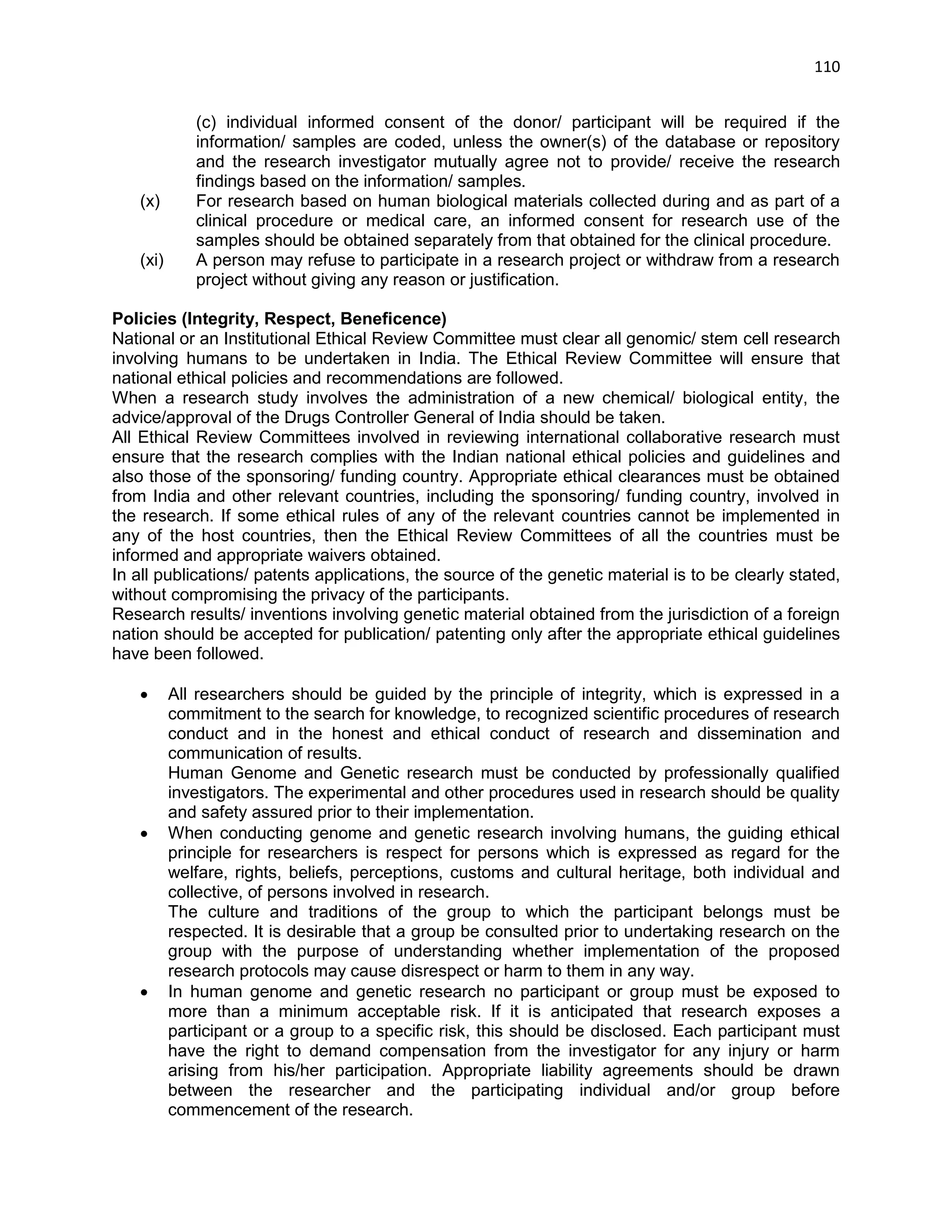 110 
(c) individual informed consent of the donor/ participant will be required if the information/ samples are coded, unless the owner(s) of the database or repository and the research investigator mutually agree not to provide/ receive the research findings based on the information/ samples. (x) For research based on human biological materials collected during and as part of a clinical procedure or medical care, an informed consent for research use of the samples should be obtained separately from that obtained for the clinical procedure. (xi) A person may refuse to participate in a research project or withdraw from a research project without giving any reason or justification. 
Policies (Integrity, Respect, Beneficence) 
National or an Institutional Ethical Review Committee must clear all genomic/ stem cell research involving humans to be undertaken in India. The Ethical Review Committee will ensure that national ethical policies and recommendations are followed. 
When a research study involves the administration of a new chemical/ biological entity, the advice/approval of the Drugs Controller General of India should be taken. 
All Ethical Review Committees involved in reviewing international collaborative research must ensure that the research complies with the Indian national ethical policies and guidelines and also those of the sponsoring/ funding country. Appropriate ethical clearances must be obtained from India and other relevant countries, including the sponsoring/ funding country, involved in the research. If some ethical rules of any of the relevant countries cannot be implemented in any of the host countries, then the Ethical Review Committees of all the countries must be informed and appropriate waivers obtained. 
In all publications/ patents applications, the source of the genetic material is to be clearly stated, without compromising the privacy of the participants. 
Research results/ inventions involving genetic material obtained from the jurisdiction of a foreign nation should be accepted for publication/ patenting only after the appropriate ethical guidelines have been followed. 
 All researchers should be guided by the principle of integrity, which is expressed in a commitment to the search for knowledge, to recognized scientific procedures of research conduct and in the honest and ethical conduct of research and dissemination and communication of results. 
Human Genome and Genetic research must be conducted by professionally qualified investigators. The experimental and other procedures used in research should be quality and safety assured prior to their implementation. 
 When conducting genome and genetic research involving humans, the guiding ethical principle for researchers is respect for persons which is expressed as regard for the welfare, rights, beliefs, perceptions, customs and cultural heritage, both individual and collective, of persons involved in research. 
The culture and traditions of the group to which the participant belongs must be respected. It is desirable that a group be consulted prior to undertaking research on the group with the purpose of understanding whether implementation of the proposed research protocols may cause disrespect or harm to them in any way.  In human genome and genetic research no participant or group must be exposed to more than a minimum acceptable risk. If it is anticipated that research exposes a participant or a group to a specific risk, this should be disclosed. Each participant must have the right to demand compensation from the investigator for any injury or harm arising from his/her participation. Appropriate liability agreements should be drawn between the researcher and the participating individual and/or group before commencement of the research.  