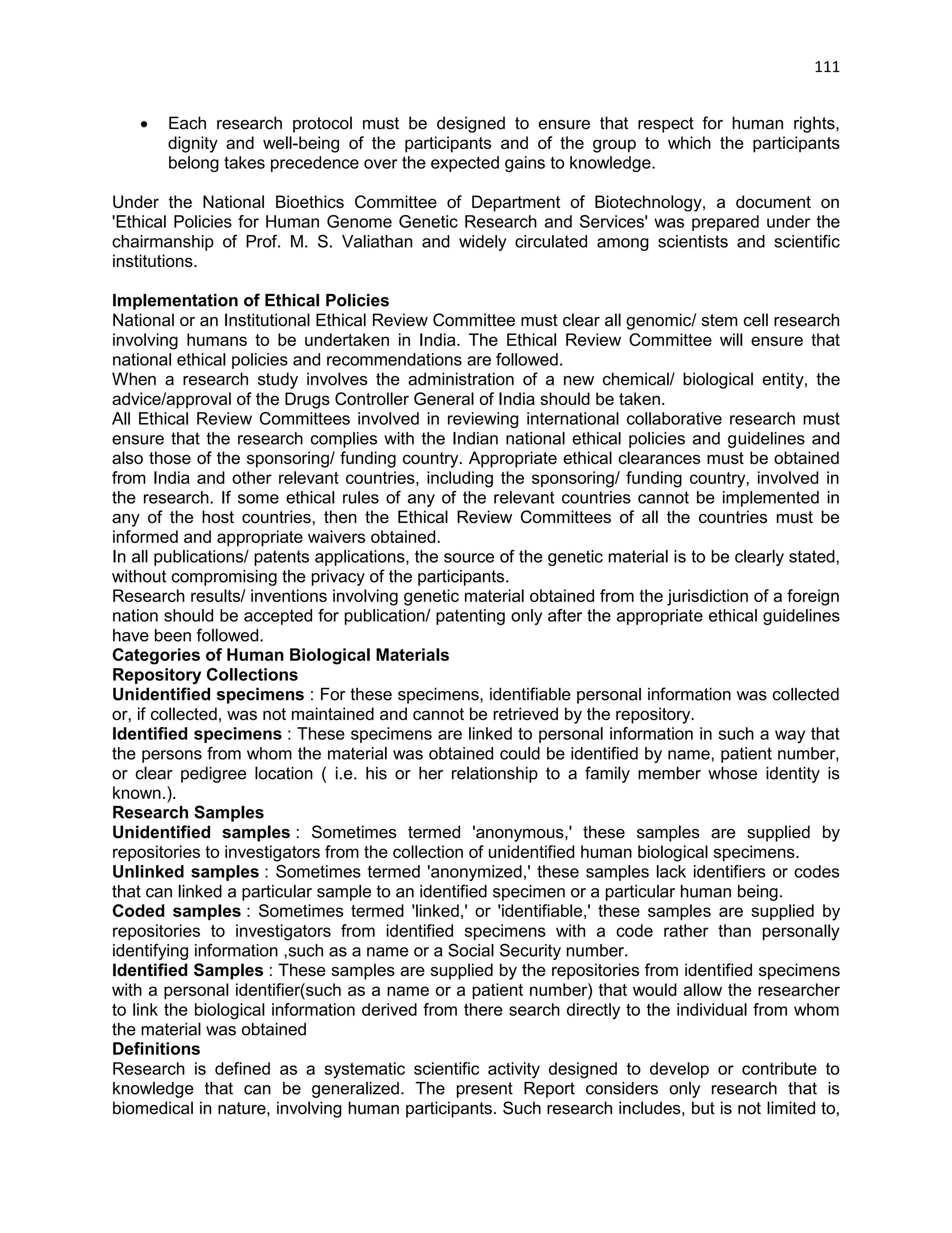 111 
 Each research protocol must be designed to ensure that respect for human rights, dignity and well-being of the participants and of the group to which the participants belong takes precedence over the expected gains to knowledge. 
Under the National Bioethics Committee of Department of Biotechnology, a document on 'Ethical Policies for Human Genome Genetic Research and Services' was prepared under the chairmanship of Prof. M. S. Valiathan and widely circulated among scientists and scientific institutions. 
Implementation of Ethical Policies 
National or an Institutional Ethical Review Committee must clear all genomic/ stem cell research involving humans to be undertaken in India. The Ethical Review Committee will ensure that national ethical policies and recommendations are followed. 
When a research study involves the administration of a new chemical/ biological entity, the advice/approval of the Drugs Controller General of India should be taken. 
All Ethical Review Committees involved in reviewing international collaborative research must ensure that the research complies with the Indian national ethical policies and guidelines and also those of the sponsoring/ funding country. Appropriate ethical clearances must be obtained from India and other relevant countries, including the sponsoring/ funding country, involved in the research. If some ethical rules of any of the relevant countries cannot be implemented in any of the host countries, then the Ethical Review Committees of all the countries must be informed and appropriate waivers obtained. 
In all publications/ patents applications, the source of the genetic material is to be clearly stated, without compromising the privacy of the participants. 
Research results/ inventions involving genetic material obtained from the jurisdiction of a foreign nation should be accepted for publication/ patenting only after the appropriate ethical guidelines have been followed. 
Categories of Human Biological Materials 
Repository Collections 
Unidentified specimens : For these specimens, identifiable personal information was collected or, if collected, was not maintained and cannot be retrieved by the repository. 
Identified specimens : These specimens are linked to personal information in such a way that the persons from whom the material was obtained could be identified by name, patient number, or clear pedigree location ( i.e. his or her relationship to a family member whose identity is known.). 
Research Samples 
Unidentified samples : Sometimes termed 'anonymous,' these samples are supplied by repositories to investigators from the collection of unidentified human biological specimens. 
Unlinked samples : Sometimes termed 'anonymized,' these samples lack identifiers or codes that can linked a particular sample to an identified specimen or a particular human being. 
Coded samples : Sometimes termed 'linked,' or 'identifiable,' these samples are supplied by repositories to investigators from identified specimens with a code rather than personally identifying information ,such as a name or a Social Security number. 
Identified Samples : These samples are supplied by the repositories from identified specimens with a personal identifier(such as a name or a patient number) that would allow the researcher to link the biological information derived from there search directly to the individual from whom the material was obtained 
Definitions 
Research is defined as a systematic scientific activity designed to develop or contribute to knowledge that can be generalized. The present Report considers only research that is biomedical in nature, involving human participants. Such research includes, but is not limited to,  
