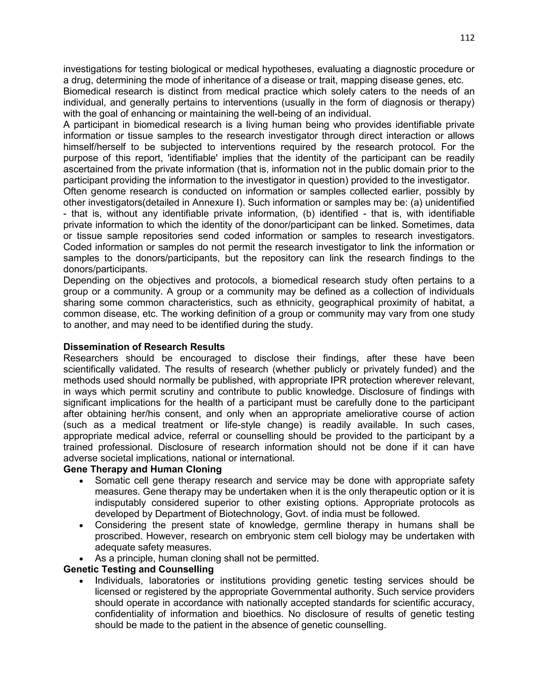 112 
investigations for testing biological or medical hypotheses, evaluating a diagnostic procedure or a drug, determining the mode of inheritance of a disease or trait, mapping disease genes, etc. 
Biomedical research is distinct from medical practice which solely caters to the needs of an individual, and generally pertains to interventions (usually in the form of diagnosis or therapy) with the goal of enhancing or maintaining the well-being of an individual. 
A participant in biomedical research is a living human being who provides identifiable private information or tissue samples to the research investigator through direct interaction or allows himself/herself to be subjected to interventions required by the research protocol. For the purpose of this report, 'identifiable' implies that the identity of the participant can be readily ascertained from the private information (that is, information not in the public domain prior to the participant providing the information to the investigator in question) provided to the investigator. 
Often genome research is conducted on information or samples collected earlier, possibly by other investigators(detailed in Annexure I). Such information or samples may be: (a) unidentified - that is, without any identifiable private information, (b) identified - that is, with identifiable private information to which the identity of the donor/participant can be linked. Sometimes, data or tissue sample repositories send coded information or samples to research investigators. Coded information or samples do not permit the research investigator to link the information or samples to the donors/participants, but the repository can link the research findings to the donors/participants. 
Depending on the objectives and protocols, a biomedical research study often pertains to a group or a community. A group or a community may be defined as a collection of individuals sharing some common characteristics, such as ethnicity, geographical proximity of habitat, a common disease, etc. The working definition of a group or community may vary from one study to another, and may need to be identified during the study. 
Dissemination of Research Results Researchers should be encouraged to disclose their findings, after these have been scientifically validated. The results of research (whether publicly or privately funded) and the methods used should normally be published, with appropriate IPR protection wherever relevant, in ways which permit scrutiny and contribute to public knowledge. Disclosure of findings with significant implications for the health of a participant must be carefully done to the participant after obtaining her/his consent, and only when an appropriate ameliorative course of action (such as a medical treatment or life-style change) is readily available. In such cases, appropriate medical advice, referral or counselling should be provided to the participant by a trained professional. Disclosure of research information should not be done if it can have adverse societal implications, national or international. Gene Therapy and Human Cloning  Somatic cell gene therapy research and service may be done with appropriate safety measures. Gene therapy may be undertaken when it is the only therapeutic option or it is indisputably considered superior to other existing options. Appropriate protocols as developed by Department of Biotechnology, Govt. of india must be followed.  Considering the present state of knowledge, germline therapy in humans shall be proscribed. However, research on embryonic stem cell biology may be undertaken with adequate safety measures. 
 As a principle, human cloning shall not be permitted. 
Genetic Testing and Counselling  Individuals, laboratories or institutions providing genetic testing services should be licensed or registered by the appropriate Governmental authority. Such service providers should operate in accordance with nationally accepted standards for scientific accuracy, confidentiality of information and bioethics. No disclosure of results of genetic testing should be made to the patient in the absence of genetic counselling.  