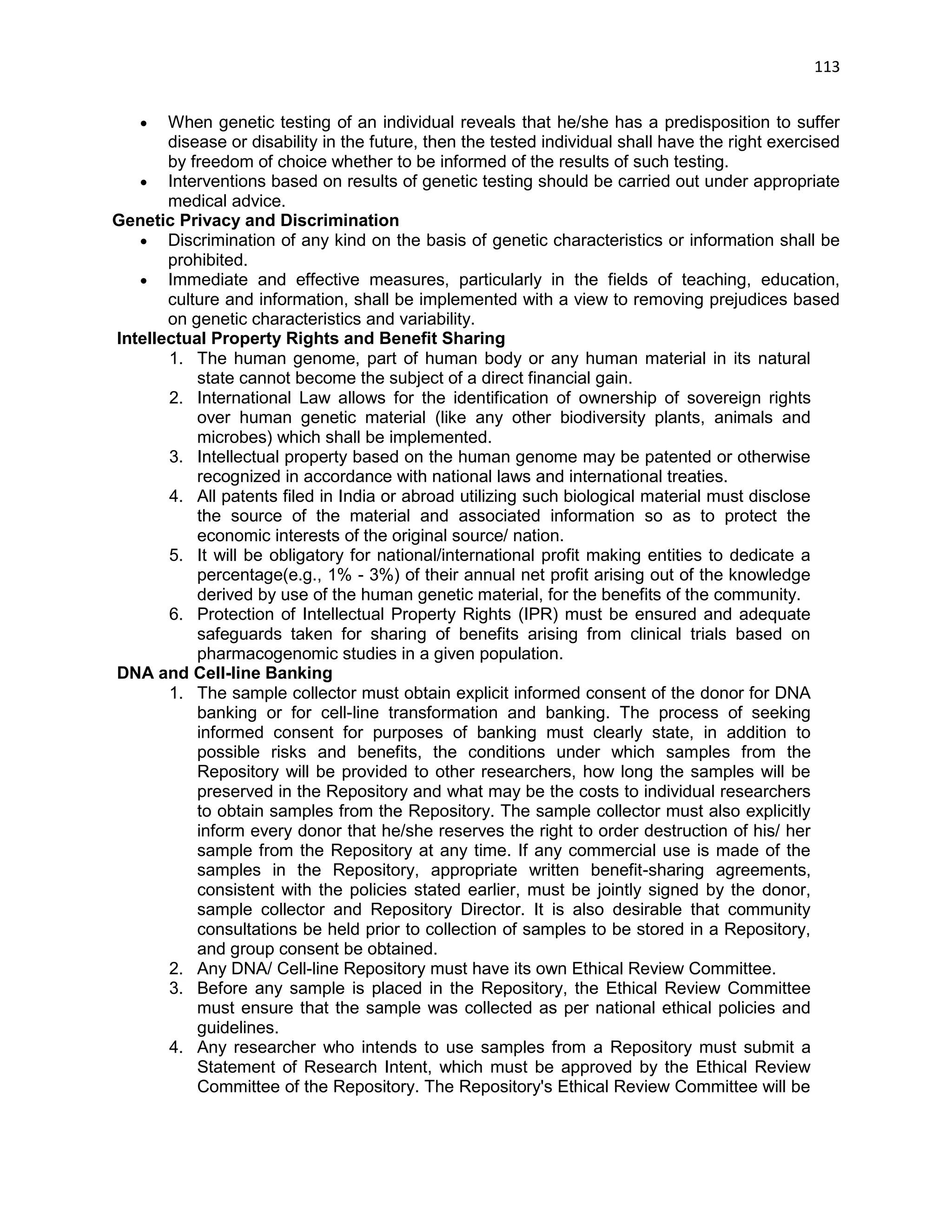 113 
 When genetic testing of an individual reveals that he/she has a predisposition to suffer disease or disability in the future, then the tested individual shall have the right exercised by freedom of choice whether to be informed of the results of such testing. 
 Interventions based on results of genetic testing should be carried out under appropriate medical advice. 
Genetic Privacy and Discrimination 
 Discrimination of any kind on the basis of genetic characteristics or information shall be prohibited.  Immediate and effective measures, particularly in the fields of teaching, education, culture and information, shall be implemented with a view to removing prejudices based on genetic characteristics and variability. Intellectual Property Rights and Benefit Sharing 
1. The human genome, part of human body or any human material in its natural state cannot become the subject of a direct financial gain. 
2. International Law allows for the identification of ownership of sovereign rights over human genetic material (like any other biodiversity plants, animals and microbes) which shall be implemented. 
3. Intellectual property based on the human genome may be patented or otherwise recognized in accordance with national laws and international treaties. 
4. All patents filed in India or abroad utilizing such biological material must disclose the source of the material and associated information so as to protect the economic interests of the original source/ nation. 
5. It will be obligatory for national/international profit making entities to dedicate a percentage(e.g., 1% - 3%) of their annual net profit arising out of the knowledge derived by use of the human genetic material, for the benefits of the community. 
6. Protection of Intellectual Property Rights (IPR) must be ensured and adequate safeguards taken for sharing of benefits arising from clinical trials based on pharmacogenomic studies in a given population. DNA and Cell-line Banking 
1. The sample collector must obtain explicit informed consent of the donor for DNA banking or for cell-line transformation and banking. The process of seeking informed consent for purposes of banking must clearly state, in addition to possible risks and benefits, the conditions under which samples from the Repository will be provided to other researchers, how long the samples will be preserved in the Repository and what may be the costs to individual researchers to obtain samples from the Repository. The sample collector must also explicitly inform every donor that he/she reserves the right to order destruction of his/ her sample from the Repository at any time. If any commercial use is made of the samples in the Repository, appropriate written benefit-sharing agreements, consistent with the policies stated earlier, must be jointly signed by the donor, sample collector and Repository Director. It is also desirable that community consultations be held prior to collection of samples to be stored in a Repository, and group consent be obtained. 
2. Any DNA/ Cell-line Repository must have its own Ethical Review Committee. 
3. Before any sample is placed in the Repository, the Ethical Review Committee must ensure that the sample was collected as per national ethical policies and guidelines. 
4. Any researcher who intends to use samples from a Repository must submit a Statement of Research Intent, which must be approved by the Ethical Review Committee of the Repository. The Repository's Ethical Review Committee will be  