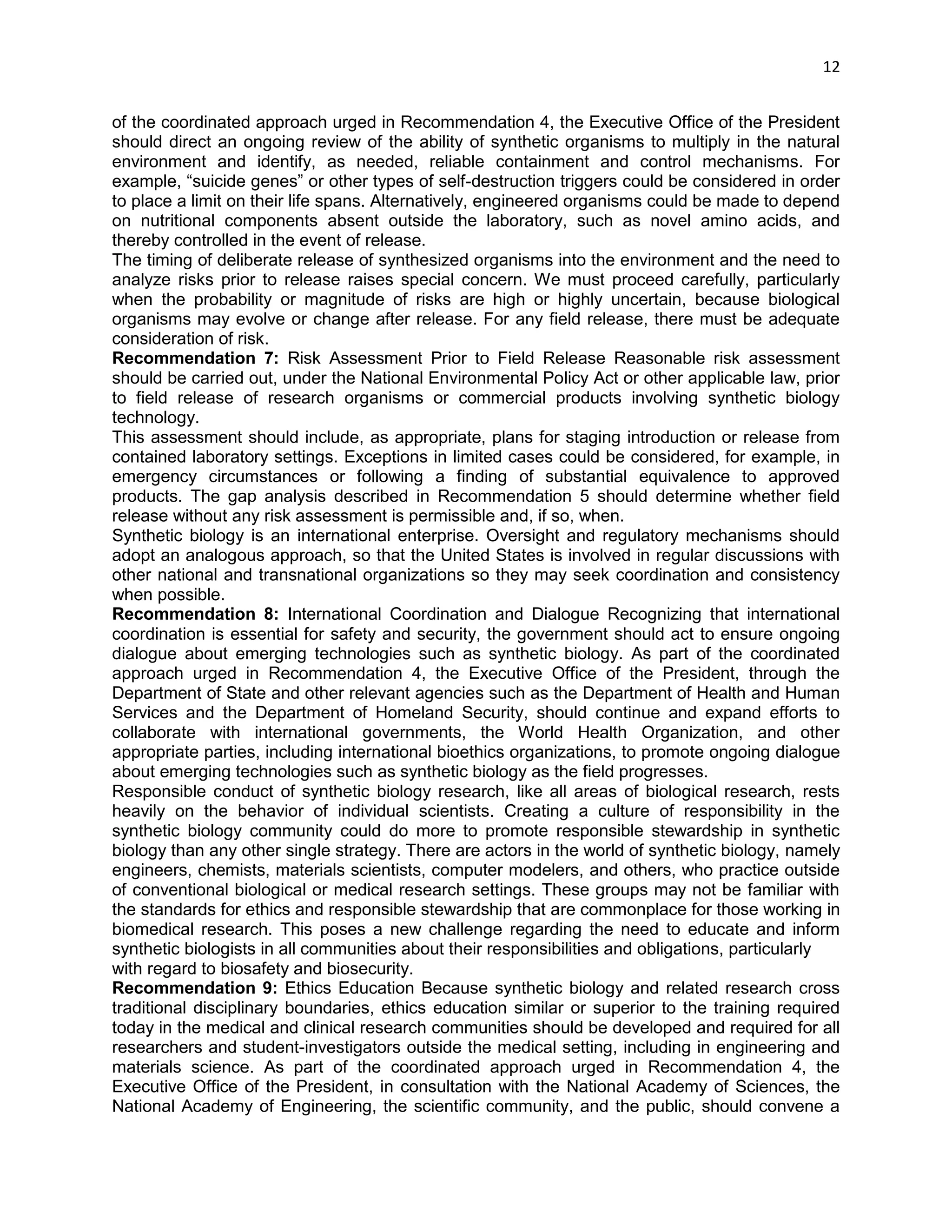 12 
of the coordinated approach urged in Recommendation 4, the Executive Office of the President should direct an ongoing review of the ability of synthetic organisms to multiply in the natural environment and identify, as needed, reliable containment and control mechanisms. For example, ―suicide genes‖ or other types of self-destruction triggers could be considered in order to place a limit on their life spans. Alternatively, engineered organisms could be made to depend on nutritional components absent outside the laboratory, such as novel amino acids, and thereby controlled in the event of release. 
The timing of deliberate release of synthesized organisms into the environment and the need to analyze risks prior to release raises special concern. We must proceed carefully, particularly when the probability or magnitude of risks are high or highly uncertain, because biological organisms may evolve or change after release. For any field release, there must be adequate consideration of risk. 
Recommendation 7: Risk Assessment Prior to Field Release Reasonable risk assessment should be carried out, under the National Environmental Policy Act or other applicable law, prior to field release of research organisms or commercial products involving synthetic biology technology. 
This assessment should include, as appropriate, plans for staging introduction or release from contained laboratory settings. Exceptions in limited cases could be considered, for example, in emergency circumstances or following a finding of substantial equivalence to approved products. The gap analysis described in Recommendation 5 should determine whether field release without any risk assessment is permissible and, if so, when. 
Synthetic biology is an international enterprise. Oversight and regulatory mechanisms should adopt an analogous approach, so that the United States is involved in regular discussions with other national and transnational organizations so they may seek coordination and consistency when possible. 
Recommendation 8: International Coordination and Dialogue Recognizing that international coordination is essential for safety and security, the government should act to ensure ongoing dialogue about emerging technologies such as synthetic biology. As part of the coordinated approach urged in Recommendation 4, the Executive Office of the President, through the Department of State and other relevant agencies such as the Department of Health and Human Services and the Department of Homeland Security, should continue and expand efforts to collaborate with international governments, the World Health Organization, and other appropriate parties, including international bioethics organizations, to promote ongoing dialogue about emerging technologies such as synthetic biology as the field progresses. 
Responsible conduct of synthetic biology research, like all areas of biological research, rests heavily on the behavior of individual scientists. Creating a culture of responsibility in the synthetic biology community could do more to promote responsible stewardship in synthetic biology than any other single strategy. There are actors in the world of synthetic biology, namely engineers, chemists, materials scientists, computer modelers, and others, who practice outside of conventional biological or medical research settings. These groups may not be familiar with the standards for ethics and responsible stewardship that are commonplace for those working in biomedical research. This poses a new challenge regarding the need to educate and inform synthetic biologists in all communities about their responsibilities and obligations, particularly 
with regard to biosafety and biosecurity. 
Recommendation 9: Ethics Education Because synthetic biology and related research cross traditional disciplinary boundaries, ethics education similar or superior to the training required today in the medical and clinical research communities should be developed and required for all researchers and student-investigators outside the medical setting, including in engineering and materials science. As part of the coordinated approach urged in Recommendation 4, the Executive Office of the President, in consultation with the National Academy of Sciences, the National Academy of Engineering, the scientific community, and the public, should convene a  